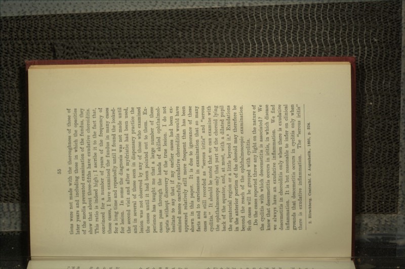 tions were not made with the thoroughness of those of years and including those in which the opacities of the media prevented examination of the fundus, they show that about three-fifths have exudative choroiditis. This ratio is indeed high; I ascribe it to the fact that, convinced for a number of years of the frequency of these esses, I have examined the fundus in many cases for a long time and repeatedly until I found the looked- for lesion. In some the diagnosis was not made until the second visit and after a mydriat'ic had been used, and in several of those seen in dispensary practice the lesion was not observed by any of those who examined the cases until it had been pointed out to them. Ex- perience has taught me that a large number of these oases pass through the hands of skilled ophthalmol- ogists without discovery of the true lesion. I do not hesitate to say that if my earlier cases had been ex- amined more carefully exudative choroiditis would have appeared relatively still more frequent than has been shown in this paper. It is due to ignorance of these facts and to carelessness in examination that so many esses are still recorded as serous iritis and serous It should be noted that we can examine with the ophthalmoscope only that part of the choroid lying back of the equator, and, at most, with a dilated pupil the equatorial region or a little beyond it* Exudations in the anterior portion of the choroid may therefore be beyond the reach of the ophthalmoscopic examination. cases will be grouped with cycl Do the cases reported throw any light on the nature of the eg th which descemetitis is associated? We know that descemetitis occurs in iritis, in which disease we always have an exudative inflammation. We find desct •: choroiditis only when there is exudative in flam mat ; :, 1; is hut reasonable to infer on clinical grounds that descemetitis occurs in cyclitis only when inflammation. The serous iritis 2. nirecbben. Centmlbl. f. Aucenhtllk.. 1891. p. 824.