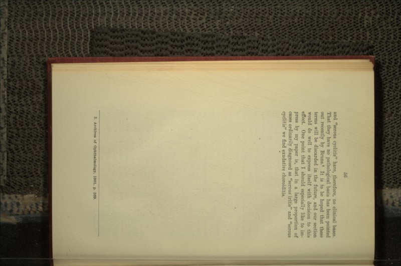 and serous cyclitis have, therefore, no clinical bases. That they have no pathological basis has been p- out recently by Bruns.* It is to be hoped that these terms will be discarded in the future, and our section would do well to express itself with decision to this effect One point that I should especially like to im- prest by my paper is, that in a large proportion of cases ordinarily diagnosed as serous iritis and serous cyclitis we find exudative choroidi; S. ArcfclTM of Ophtbalmolocr. 1901. p. 649.