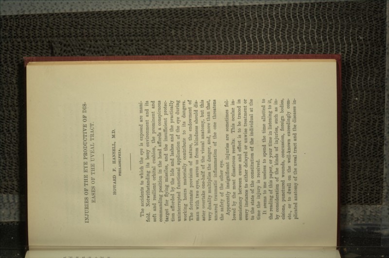 INJURIES OF mi: i:vi: PRODUCTIVE OF DIS- i \ i:\i. TI; HOWARD F. HAN8KLL, M D The accidents to which the eye is exposed are mani- fold. Notwithstanding its bony environment and its soft and resilient orbital cushion, the prominent and commanding position in the head affords a conspicuous 'target for flying missiles, and the insufficient protec- tion afforded by the lids and lashes and the practically uninterrupted functional application of the eye during working hours materially contribute to its dangers. The fortunate provision of nature, the endowment of man with two eyes, saves us from blindness should dis- aster overtake one-half of the visual anatomy, but this very duality multiplies the danger, and, more than that, nncared traumatic inflammation of the one threatens the safety of the other eye. ;>arently insignificant injuries are sometimes fol- lowed by the most disastrous results. This ocular in- consistency between cause and effect is to be traced in instance to either delayed or unwise treatment or to the state of the constitution of the individual at the njury is received. ^eems to me useless to spend tin* time allotted to the reading of this paper, or your time in listening to it, by consideration of the kinds of injuries, such as in- cisions, punctured wounds, concussion, foreign bodies, or to dwell on the well-known exceedingly com- plicated anatomy of the uveal tract and the diseases in-