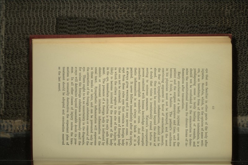 eye that are familiar in other parts of the body after injuries. Scrofula, wl: ie opinion of some writ- ers, is an hereditary form of diluted tuberculosis, is a predisposing cause to tardy healing of wounds, and should not be overlooked in the examination to deter- mine the constitutional reason for chronic forms of in- flammation after traumatism. Early enuclcation of a badly injured eye saves the patient and the surgeon annoyance and time, and has become, I think, a fashion. The patient's confidence in his physician must not be betrayed, and the most convincing argument in favor of enucleation, namely, the fear of sympathetic inflammation, should not be abused. One must be convinced beyond the shadow of a doubt that vision is irretrievably ruined before re- sorting to extreme measures. Nature's recuperative powers combined with human knowledge and antiseptic remedies accomplish wonderful cures. And sympa- thetic inflammation is not always as black as painted. It never follows immediately after the injury, it always gives warning and it may never come. I ex- cept from these rules eyes that contain a foreign body that can not be extracted. In the cases of foreign body in which the ciliary region is the site of the injury, or likely to become irritated by the presence of the body in the eye, immediate enucleation is the only safe treat- ment. The presence of a foreign body is indicated by chronic or recurrent intractable inflammation of the uveal tract. Sympathetic inflammation will supervene in three weeks or later, and can be prevented only by the extraction of the foreign substance or removal of the eye. There ought to be no uncertainty in the diagnosis, for unless the foreign substance is extremely small the x-rays will determine beyond reasonable doubt its pres- ence. In all other classes of injury unless the trau- matism is unusually destructive the expectant plan of treatment should be adopted and enucleation reserved as the last resort.