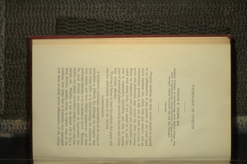 1'ATim: i IVKITIS. WILLIAM H \\ILDKK, M.D. Aaatotant Frofaaaor of Ophthalmology. Rush Medical College; 1 fCMor of Ophthalmology. Chicago Policlinic: Surgeon and Pa tbologfat. Illlnol. charitable Kje aad Ear InOrmarj. < I1KAOO. Properly speaking, the term uveitis should be applied to an inflammation of any portion of the uveal tract which embraces iris, ciliary body and choroid; and an inflammatory process in any one of these structures, if severe and protracted, may involve the other divisions. Hence we frequently have cyclitis and choroiditis asso- ciated with severe iritis, if not caused by it, and like- wise in suppurative choroiditis and even in c types of protracted plastic choroiditis the iris and ciliary body become affected. Thinking it better to limit the subject, this paper will consider particularly lesions of the choroid. CLA881FI A satisfactory pathologic classification of the forms of choroiditis is difficult, for although we recognize that these forms differ as to their etiology, the situations of lesions, and their clinical appearances, pathologic anatomy is by no means so varied. However, the usual division into purulent or suppurative cho- roiditis and plastic choroiditis seems a simple and con- it one. Whether or not we should add to t third division, namely, serous, to explain some of tin- insidious, slow forms that so frequently have associated with them so-called serous inflammation of the ciliary