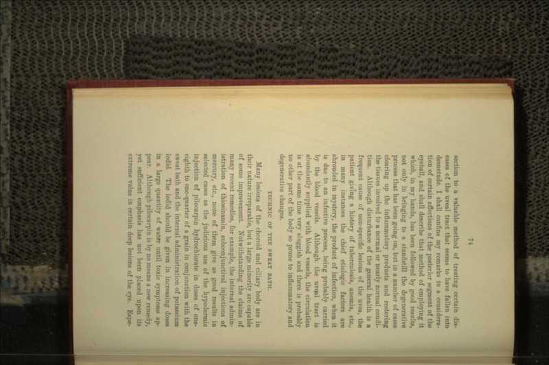 section to a valuable method of treating certain dis- eases of the uveal tract that seems to have fallen into desuetude. I shall confine my remarks to a considera- tion of certain affections of the posterior segn; eyeball, and shall describe that method of employing it which, in my hands, has been followed by good results, not only in bringing to a standstill the degenerative process that has been going on, but in a number of cases clearing up the inflammatory products and restoring the tissues involved to a normal or nearly normal condi- tion. Although disturbance of the general health is a frequent cause of non-specific lesions of the uvea, the patient giving a history of tuberculosis, anemia, in many instances the chief etiologic factors are shrouded in mystery, the product of infection, w: is due to an infective process, being probably carried by the blood vessels. Although the uvqal trn abundantly supplied with blood vessels, the circulation is at the same time very sluggish and there is probably no other part of the body so prone to inflammatory and degenerative changes. TBCHNIC OF THE SWEAT BAT Many lesions of the choroid and ciliary body are in their nature irreparable, but a large minority are capable of some improvement Notwithstanding the claims of many recent remedies, for example, the internal admin- istration of thiosinamin, subconjunctival injections of mercury, etc., none of them give as good results in selected cases as the judicious use of the hypodermic injection of pilocarpin hydrochlorate in doses of one- eighth to one-quarter of a grain in conjunction wit sweat bath and the internal administration of potassium iodid. The iodid should be given in increasing doses in a large quantity of water until toxic symptoms ap- pear. Although pilocarpin is by no means a new remedy, jet sufficient emphasis has not been placed upon its ne value in certain deep lesions of the eye. Espe-