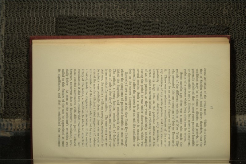 cause irritation of the uveal tm - observa- tion of Snellen would tend to show, therefore, thnt the condition may be at times a disease, sui generis, it is generally admitted that in most cases punctat or descemetitis is not a disease/ but merely a symptom, perhaps of a process which long since ran its course. Some months ago there was a man who mad< rounds of the different eye clinics of New York City who presented this one symptom (of dots on Peso- membrane) to as marked a degree as I have ever seen it There was no redness or sensitiveness of the eye or any evidence of any acute process, and there was com- paratively little visual disturbance, only numbers of unusually large dote on the posterior surface of tin- cornea, most numerous below, and evidently the remains of an old process, as they were absolutely unchanged during the period he was under observation, which was several months. Such a case, however, is unusual, for generally after the process is at an end the exudation or dots on the cornea disappear. Recently I Raw a case at the New York Eye Infirmary where the symptoms of punctate keratitis at once estab- lished the diagnosis, and consequently the treatment. The patient, a young hostler, complained of def- vision of only a few days' duration, and was turned over to an assistant for examination. The case was a very re- cent one, the media ( with one exception, subsequen be noted) were perfectly clear, and there was an opaque area at the macula with just a faint suggestion of redness at the center, and the assistant, who was not by any means a novice, made the diagnosis of embolism of the <•• artery of the retina, a condition to which on super examination it did have considerable resemblance more careful examination with dilated pupil disclosed, however, numerous dote on Descemet's membrane, espe- cially below. As soon as the assistant's attention was called to this feature of the case he appreciated at its significance, and that it established the existence