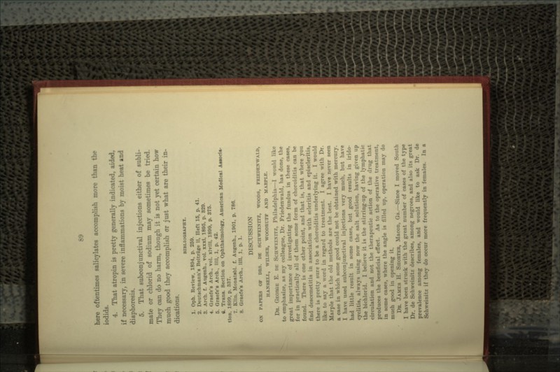 here oftentimes salicylates accomplish more than the iodida. 4. Th;i generally indicated, aided, if necessary, in severe inflammations by moist beat and diaphoresis. 5. That subconjunctival injections either of subli- mate or chlorid of sodium may sometimes be tried. They can do no harm, though it is not yet certain how much good they accomplish or just what are their in- ons. BIBMOOaAPHY. •Ph. ReTlew. 1804. p. 259. 2. Deutschmann's Belt rife II. Heft 15. p. 41 3. Arch. f. Augenh . rol. xxxl. 1800, p. 829. r«ief«'s Arch., vol. xlvlll. 1899, p. 875. 5. Grsefe's Arch., till, 1, p. 42. «. Trans. Section on Ophthalmology. American Medical Aasoda- tlon. 1890. p. 887. .ti. Monatsbl. f. AuKenh.f 1901. p. 786. 8. Graefe-s Arch.. Mil. 1. p. 1. DISCUSSION ON PAPERS OF DBS. DC 8CHW1 WOODS, FRIEDEJCWALD, HAH8KLL, WILDER, WOODRUFF AlfD MARPLE. DR. GEOROE E. DE SCHWEINITZ, Philadelphia—I would like to emphasize, aa my colleague, Dr. Friedenwald, has done, the great importance of investigating the fund UN in these eases, for in practically all of them some form of choroiditis can be There is one other point, and that is, that where you find descemetitis in association with scleritis and episcleritis, there is pretty sure to be a choroiditis underlying it. I would to say a word in regard to treatment. I agree with Dr. Marpl- old methods are the best. I have never seen * ease in \\liii-h some good could not be obtained with mercury. I have used subconjunctival injections very much, but have had little result in some cases, but good results in irido- ;s, always using now the salt solution, having given up Id 1 l..-::, -.,- it is the stirring-up of the lymphatic tt ion and not the therapeutic action of the drug that produces the beneficial effect. As to the operative treatment, in some case?, where the angle is filled up, operation may do much good -\% it. DR. KTER, Macon, Ga.—Since I moved South e great number of cases of the type Dr. de Sol, Bribes, among negroes, and also its great prevalence among females, and would like to ask Dr. de Schweinitz if they do occur more frequently in females. In a