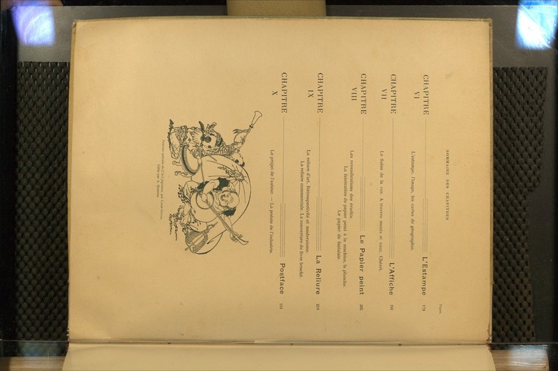 SOMMAIRE DES CHAPITRES Pa!;es. CHAPITRE VI - L'Estampe 179 L'estampe, l'image, les cartes de géographie. chapitrp: VII L'Affiche i9i Le Salon de la rue. A travers monts et vaux. Chéret. CHAPITRE VIII - Le Papier peint 205 Les revendications des érudits. La fabrication du papier peint à la machine, la planche. Le papier de fantaisie. CHAPITRE IX La Reliure 219 La reliure d'art. Rétrospectivilé et modernisme. La reliure commerciale. La couverture du livre broché. CHAPITRE X Postface 241 Le projet de l'auteur. — La poésie de l'industrie. (Iravun; extraite i\k L'An japonais, par I.ouis Go.vst: l'.ilité par A. Qiiantin.