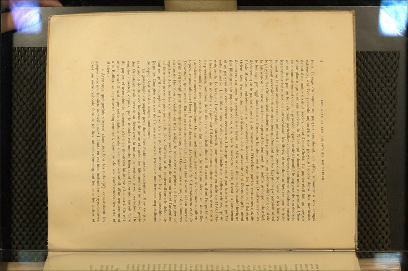 tiens, l'usage du papier ou papyrus semblerait, en effet, remonter à des temps extrêmes: car l'on possède aujourd'hui des papyrus trouvés dans des tombeaux datant d'au moins dix-huit siècles avant Jésus-Christ. Ce papier était fait au moyen d'une plante qui croît sur les rives du Nil et qui a donné son nom au produit. Pline en a sommairement décrit le procédé. Après avoir dépouillé le papyrus de son écorce, on en tirait, par un tour de main particulier, d'assez larges pellicules étendues ensuite les unes sur les autres, en entre-croisant les.fibres, et rendues adhésives par le frot- tement ou la compression; on les polissait à l'aide d'une dent de cheval, et les feuilles pouvaient recevoir l'écriture ou le dessin. Pendant que les Egyptiens préparaient ainsi le papyrus, les Chinois produisaient un autre papier par un système différent, celui de la fabrication à la cuve, tout en s'inspirant évidemment du même principe industriel, le feutrage par agglutination des fibres du bambou ou du mûrier. D'autres écrivains déclarent que le papier chinois a été transmis à l'Occident par les caravanes cjiii, de l'Asie Mineure, entretenaient un commerce incessant avec les Indes et l'Extrême Orient. Les Arabes, dont la civilisation a été si puissante et si féconde, qu'ils aient découvert ou reçu le procédé, installèrent en Afrique et dans la péninsule Ibérique des fabriques de papier de coton, qui, dès le neuvième siècle, firent au parchemin et au papyrus une concurrence écrasante. L'Europe ne devait pas tarder à importer cette industrie. L'érudition nous révèle, grâce à l'élude des vieilles archives, qu'un évêque de Lodève, en Languedoc, autori.sail, par une charte en date de 1189, l'éta- blissement de moulins à pa|)icr sur riIérauU: elle nous informe encore, avec moins de précision, toutefois, de la date de la substitution du fil au colon, dont l'irnportation occasionnait de très grands frais; ce fut à la lin du treizième siècle, ou dans les premières années du quatorzième. On sait nettement, au moyen de documents authen- tiques, reproduits par Henry Havard dans son Dictionnaire de l'Ameub/ement et de la Décoration^ que, vers la fin de ce dernier siècle, le papier était devenu si bon marché qu'on s'en servait pour les comptes de cuisine. Une « Ordonnance au sujet des finances du duc de Bourbon », rendue en d37'i, oblige le trésorier du prince « à faire papier et registre » de toutes les sommes encaissées pour le compte de son maître et l'argentier « à faire escripre en papier journal du clerc d'offices ou du contrerolleur » le détail de tout ce qu'il « acheptera et prendi-a au meilleur marché qu'il luy sera possible ». Dans les Comptes des rois de France se trouve la trace de nombreuses acquisitions de papier destiné à des usages analogues. La généalogie du papier peut donc être établie assez exactement. Mais ce que, sans aucun doute, avec beaucoup de peine et après des tâtonnements infinis, le génie des Orientaux avait inventé ou découvert, la nature le réalisait avec perfection. De simples insectes, depuis que le monde est monde, bien avant l'homme, surent faire du papier et avec plus de science qu'il n'en montrera lui-même plus tard. Un chi- miste, Aimé Girard, que cette citation révèle un naturaliste subtil, d'un tempérament à la Buffon. va le prouver éloquemment, dans une de ses conférences des Arts et Métiers : « Avez-vous quelquefois observé dans nos bois les nids qu'y construisent les guêpes avec une habileté merveilleuse? L'étude en est bien instructive : voyez celui-ci. C'est une sorte de.boule faite de feuilles minces s'enveloppant les unes les autres et