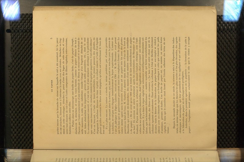 portée encore par la branche de viorne sur laquelle le nid a été construit. Ici la paroi en est arrachée, laissant voir à l'intérieur la ruche avec ses alvéoles. Détachez un frag- ment de cette enveloppe, détachez la paroi d'une des loges de cette ruche, et vous serez tout étonnés de voir l'une et l'autre composées de fibres végétales entre-croisées, feutrées et collées entre elles. « Portez alors au microscope une feuille de papier lâche, c'est du papier Joseph; étudiez-en la structure, et vous la voyez formée, comme le papier chinois de tout à l'heure, par l'entrecroisement d'une multitude de fibres se recouvrant et se feutrant de mille manières. A cette vue, substituez ensuite l'image d'un fragment détaché de ce nid, faites abstraction des impuretés : grains de sable, poussières, etc., dont le vent l'a nécessairement couvert, et c'est en face d'une structure identique à la précédente que vous vous trouverez. Ce résultat, comment les guêpes papelières l'ont-elles obtenu? C'est en broyant, à l'aide de leurs mandibules, les jeunes pousses des plantes, en dégageant la cellulose fibreuse du tissu végétal, en collant ensuite à l'aide d'un liquide gluant qu'elles sécrètent les fibres ainsi dégagées, qu'elles ont confectionné le tissu de leur nid. » Il y a plus encore. I.a nature a résolu le même problème par d'autres procédés techniques, devançant ainsi la science, qui, tout en ayant eu sous les yeu.v la preuve de la solution, ne sut pas en dégager immédiatement la leçon expérimentale. L'auteur de l'Art de fabriquer le Papier, Lalande, écrivait en 1761 : « M. de Réaumur avait pensé que les bois qui se pourrissoient pouvoient aussi être employés à former du papier. La nature même opère sans le secours d'aucun art un papier très fin avec des plantes pourries au fond de l'eau; M. Guétard a observé dans des mares d'eau de la forêt de Dourdan, qui avaient été desséchées, des masses d'une matière totalement semblable à du papier. » Or ce n'est qu'en 1801 qu'on tentait de faire industriellement du papier de bois! Et, environ un siècle seulement après les constatations de Réaumur et de Guétard, Payen découvrait la cellulose et en donnait l'analyse chimique, avec l'indi- cation de ses propriétés industrielles, dont l'application allait provoquer une révolution en papeterie. Il y a dans le régne végétal une substance scientifiquement dénommée cel- lulose, que les botanistes définissent : « matière insoluble qui forme essentiellement les parois des cellules, des fibres et des vaisseaux. «^Le bois n'est autre chose que de la cellulose épaissie et condensée. Etant révélée la cellulose à l'état de fibrilles infiniment divisées, toute la théorie de la fabrication du papier basée sur .son emploi se réduit à obtenir avec ces éléments végétaux un feutrage analogue à celui que donnent les poils d'animaux, pressés et foulés. Une feuille de papier est, en somme, un mince feutre végétal, le fissu qui le constitue étant formé par l'étroite adhésion des brins de cel- lulose. / j Depuis la seconde moitié de ce siècle, la science a mis à la disposition des indus- triels, en même temps que les théories les plus exactes et les plus fécondes, des agents chimiques et mécaniques, qui leur permettent de les appliquer et qui ont donné ainsi à la fabrication du papier un développement prodigieux. Autrefois, dans la première opération de la papeterie — la formation de la pu le à papier—l'empirisme tenait presque exclusivement le rôle que la chimie y occupe
