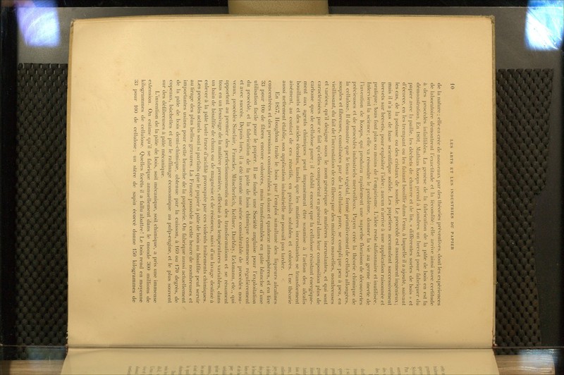 de la iiciturc ; elle en crée de nouveaux par des théories préventives, dont les expériences de laboratoire démontrent Texactitude et la fécondité; elle arrive ainsi avec certitude à des procédés infaillibles. La jj;enèse de la fabrication de la pâte de bois en est la démonstration. En 1801, Matliias Koofjs {)rend à Londres un brevet [)our fabriquer du papier avec la paille, les déchets de chanvre et de lin, « différentes sortes de bois » et d'écorce, en les trempant ou les faisant bouillir dans l'eau, à la(|uelle il a ajouté, suivant les cas, de la potasse ou des cristaux de soude. Le procédé est assurément in<^énicux; mais il n'a pas de base scientifique solide. Les papetiers accumulent successivement brevets sur brevets, pour exploiter l'idée; aucun n'arrive à une aj)plicalion raisonnée et pratique; tous font plus ou moins de l'empirisme. L'idée reste stationnaire et inutilisée. Intervient la science; elle va résoudre le problème, donner la vie au germe inerte de l'invention de Koops, qui produira rapidement une superbe floraison de découvertes précieuses et de ])rocédés industriels merveilleux. Payen crée la théorie chimique de la cellulose. 11 démontre que le tissu végétal, formé primitivement de cellules allongées, souples et fibreuses, constituées par de la cellulose pure, se complic|ue peu à peu, en vieillissant, du fait de l'incruslalion de ces libres j)ar des matières nouvelles, nombreuses et variées, qu'il désigne sous le nom générique de matières incrustantes, et cpii sont caractérisées ])ar ce fait qu'elles comportent en général dans leur composilion plus de carbone que de cellulose |)ure ; il établit encore cpie la cellulose résistant énergique- ment aux agents chimiques peut impunément être soumise à l'action des alcalis bouillants et des acides étendus, tandis que les matières incruslanles se transforment ai.sément, au contact de ces réactifs, en proïkiils solubles et colorés. Lue théorie aussi nettement étabhe, son application industrielle ne pouvait pas tarder. En 1857, lloughton traite le bois par l'emploi sinuiltané des licpieurs alcalines concentrées et des pressions considérables à douze et quatorze atmosphères, et en tire 33 pour 100 de fibres encore colorées, mais transformables en pûle blanche d'une utilisation facile pour le papier. Il se fonde une Société anglaise |)our l'exploitation du procédé, et la fabrication de la pâle de bois chimique commence régulièrement et avec succès. Depuis lors, il a été inventé une série considérable de procédés nou- veaux, procédés Sinclair, Erancke, Milscherlich, Kellner, Darblay, EcUmann, etc., qui apportent au premier des perfectionnements ou des transformations et se résument tous en un lessivage de la matière |3remiére, effectué à des températures variables, dans un bain de bisulfite de chaux ou de magnésie et de résineux, suivi cVun lavage destiné à enlèvera la pâte toute trace d'acidité provoquée par ces violents traitements chimiques. Les procédés actuels sont si pai-faits que le papier à pûte de bois au bisulfite peut servir au tirage des plus belles gravures. La Erance possède à cette heure de nombreuses et importantes usines pour cette branche de la papeterie. On fabrique aussi actuellement de la pûte de bois demi-chimique, obtenue par la cuisson, à 160 ou 170 degrés, de copeaux, bûchettes et par le raffinage économique au pulp-engine, et le plus souvent sur des défibreuses à pâte mécanique. L'invention de la pâte de bois, soit mécaniciue, soit chimique, a pris une immense extension. On estime cju'il se fabrique annuellement dans le monde 300 millions de kilogrammes de cellulose. Quelles forêts il a fallu abattre! Le bois rend en moyenne 33 pour 100 de cellulose; un stère de sapin écorcé donne 150 kilogrammes de