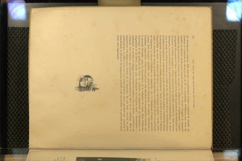 de minutieuses analyses. Elle doit être complètement incolore, inodore et sapide; ne contenir ni carbonate de chaux ni sels de fer en dissolution. D'ailleurs, une série de réactifs, le chlorure de baryum, Foxalale d'ammonium, le nitrate d'argent, le composé d'iodure de potassium et d'iodure de mercure, le sulfocyanure d'ammonium, Thyper- manganate de potasse à l'alun, l'ammoniaque et l'acétate de plomb en décèlent bien vite les traces nuisibles au papier. A l'eau réunissant les qualités requises, le chef d'usine mélangera, suivant la nature des matières premières et leurs transformations, la chaux vive, la soude, le sulfate d'alumine, le sulfate de fer. les extraits de bois brésiliens (pour les belles colorations), le carbonate de soude, lechromate de potasse, l'acétate de plomb, le manganèse, le prussiate de potasse, la colophane, l'ocre, le kaolin, la résine, l'amidon, riiyposulfite de soude, le chlorure de chaux, le gaz murialicpie oxygéné, l'acide sulfu- rique, le bisulfite de chaux, le bisulfite de manganèse, le sulfate de baryte, le carbonate de magnésie, le silicate d'alumine ou asbestine, etc., et beaucoup d'autres produits encore, dont l'emploi constitue des secrets de fabrication. Et comme l'électricité a l'ambition aujourd'hui d'intervenir partout, elle manifeste là sa puissance d'action par le procédé Ilermitte, pour le blanchiment de la cellulose de sapin. Sous l'influence électrique et en présence de l'eau, le chlorure de magnésium se décompose en magnésium et en chlore, tandis que l'hydrogène et l'oxygène étant « électrolysés » également, le premier se dégage et le second se combine avec le chlore, produisant un composé, très instable, qui blanchit énergiquement la fibre de la cellulose. Mais le magnésium s'est oxydé pour former de la magnésie. Do son côté, converti en acide chlorhydrique, le chlore s'est uni à la même matière. Alors, pendant que s'opérait le blanchiment, le chlorure de magnésium primitif a été reconstitué. Le piocéché est donc d'une rare ingéniosité.