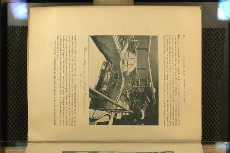 Dans une cuve en tôle d'acier, remplie au tiers d'eau chaude, sont dissous 20 pour 100 de carbonate de soude Solvay et 5t) pour 100 de colophane. La dissolution ne s'effectue qu'après deux ou trois heures de cuisson lente et bien soignée. Ce mélange est versé dans une série de cuves en ciment, où il reste jusqu'à complot refroidissement, pour en extraire tout le réactif qui se dégage à la surface. Ai)rès huil ou dix jours de i-epos, décantation. Le savon, devenu semblable à une crème au café, est mis en disso- tJ/Lac/iuieJ àpxùrtMuer^iC Dcwce/^ <f le'carfo/i. L^ui>eic^ cf Ciintnr/ctirfC^ CCjt^ic^ Juicauerei lution de nouveau dans une cuve en tôle d'acier, renfermant 80 pour 100 d'eaU tiède, pour obtenir un lait de colle bien blanc, qu'on filtre d'abord et qu'on mélange ensuite à une bouillie de fécule, d'asbestine ou de kaolin. Il sort de cette cuve un liquide un peu épais, qui est transporté dans les piles raffineuses par une ingénieuse combinaison de tuyaux distributeurs. Quant aux produits chimiques destinés à colorer la pâte, ils sont fournis tout préparés à la papeterie. Cette série d'opérations terminée, la pâte à papier est faite. Vient ensuite la transformation de cette pâte en papier. Pour le dix-huitième siècle,