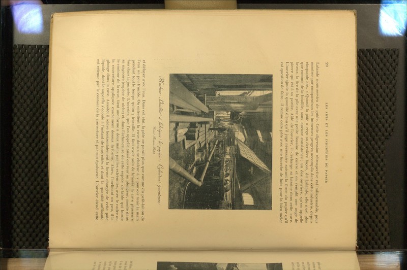 Lalande nous servira tle guide. Celle digression rétrospeclive est indispensal>le, pour montrer par comparaison les immenses progrès accomplis dans celte industrie, depuis cinquante ans. « Qi'find la pâte a reçu sa dernière façon, dit Lalande, elle n'est plus cpie comme do la bouillie, sans aucune consistance ; un des ouvriers, qu'on appelle laveur, la tire de la pile avec une petite bassine de cuivre et en remplit une auge de pierre qui est à sa portée. Aidé de l'ouvrier, il décharge sa bassine dans celte cuve. L'ouvrier ajoute la quantité d'eau qu'il juge nécessaire suivant la force du papier qu'il est question de faire ; il remue celle pâle avec une fourche de bois pour la bien mêler f^^/Lac/une' c-L/tiiu/ien^ à /aoruriier^ le' vavier-': L-i/unc)reii^ ejc'i/nxA'iint^ /l.it'nr^ fVv/v7///i-•w'//^*'/ et délayer avec l'eau. Dans cet étal, la pâle ne paraît plus que comme du petit-lait ou de l'eau un j)eu trouble. On entretient la cuve dans une chaleur à y pouvoir tenir la main jjendant tout le temps qu'on y travaille. 11 faut avoir soin de brasser la cuve plusieurs* fois dans la journée. L'ouvrier, que l'on appelle aussi ouvreur ou plongeur, monte dans sa nageoire (espèce de niche) et, dans l'échancrure de cette espèce de table cjui borde le contour de la cuve, tient une forme à deux mains par les extrémités, avec le cadre ou la couverture appliquée exactement dessus la forme. Alors, rinclinant un peu, il la plonge dans la cuve. Aussitôt il relève horizontalement la forme chargée de cette pâte liquide, dont le superflu s'écoule à l'instant de tous côtés et dont la quantité suffisante est retenue par le contour de la couverture et par son épaisseur. L'ouvrier étend cette