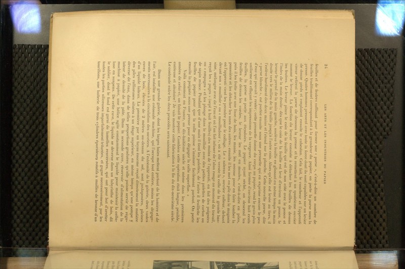 feuilles et de feutres suffisant pour former une « porse », c'est-à-dire un nombre de feuilles traditionnel correspondant à la grandeur du papier, on porte la porse sous la presse. Quatre hommes pressent avec toute la force dont ils sont capables sur un levier de douze pieds et emploient ensuite le cabestan. Cela fait, le coucheur et l'apprenti vireur retirent la porse de dessous la presse et la remettent à un quatrième ouvrier nommé le leveur. La fonction du leveur consiste à détacher les feuilles de dessus les feutres. Le leveur pince le coin de la feuille qui est de son côté avec le pouce et l'index de la main droite; dès que le coin de la feuille est levé d'environ un pouce, le leveur le prend de la main gauche, soulève la feuille en glissant en même temps la main droite vers le milieu de la feuille jusqu'à l'autre coin. Alors qu'elle est levée au tiers, il l'enlève hardiment des deux mains et l'étend sur la planche. Cette nouvelle porse, dite « porse blanche », est portée ensuite sous une pressette qui en exprime encore le peu d'eau qui pouvait y rester; cette pressette donne du corps au papier, rend le grain plus uniforme en effaçant les impressions de la vergeure. Ainsi formée d'environ huit cents feuilles, la porse se porte aux ètendoirs. Le papier ayant séché, on descend les feuilles de dessus les cordes, le leveur les met en moules, c'est-à-dire en piles, puis il les frotte avec une lisse de bois, les manie, les secoue pour en faire tomber la poussière et les détacher les unes des autres; ensuite il les met en pile dans le magasin où l'apprenti vient les prendre pour le collage. Le « saleran », ouvrier colleur, debout devant son « mouilloir » ou « mouilladour », où a été versée la colle de la grande bas- sine, mélangée avec de l'eau et où l'on fait infuser de l'alun rouge au moment du travail, reçoit les « pages » (sept à huit feuilles) des mains de Fapprenli, en fait des poignées ou « empages » et les plonge dans le mouilloir avec des petites palettes de carton ou de sapin mince. Pendant que d'une main il lient les palettes, de l'autre il feuillette les feuilles de papier pour que la colle puisse s'insinuer facilement partout. On porte ensuite la poignée sous une presse pour en dégager la colle superflue. » Voilà comment en France, au dix-huitième siècle et môme dans les premières années de celui-ci, on faisait le papier. Combien cette opération était longue, |)énible, coûleuse et aléatoire! Je vais montrer cette fabrication à la (in du dix-neuvième siècle. Le contraste entre les deux procédés sera saisissant. Dans une grande galerie, dont les larges baies mettent partout de la lumière et de l'air, est installée une colossale machine, qui l'occupe tout entière, moins les dégage- ments nécessaires à la circulation des ouvriers. A l'extrémité de la galerie, deux vastes cuves de bois, élevées de 2 mètres au-dessus du sol, sont juxtaposées, pleines d'un liquide laiteux. La première par un tuyau énorme reçoit directement la matière des piles raffineuses situées à un étage supérieur, en môme temps qu'une pompe y déverse de l'eau, dans de telles proportions graduées qu'elle puisse servir de régu- lateur de densité de la pâte. Dans la seconde cuve, réservoir d'alimentation de la machine à papier, une hélice agile constamment le lifjuide pour maintenir la cellu- lose en suspens. De celte cuve, le liquide se déverse dans un labyrinthe de bois, dit le sablier, dont le fond est garni de lamelles renversées, qui ont pour but d'arrêter toutes les parties siliceuses imparfaitement triturées, et gagne successivement, par les tourillons, une batterie de trois cylindres épurateur^ rotatifs à mailles de bronze d'un