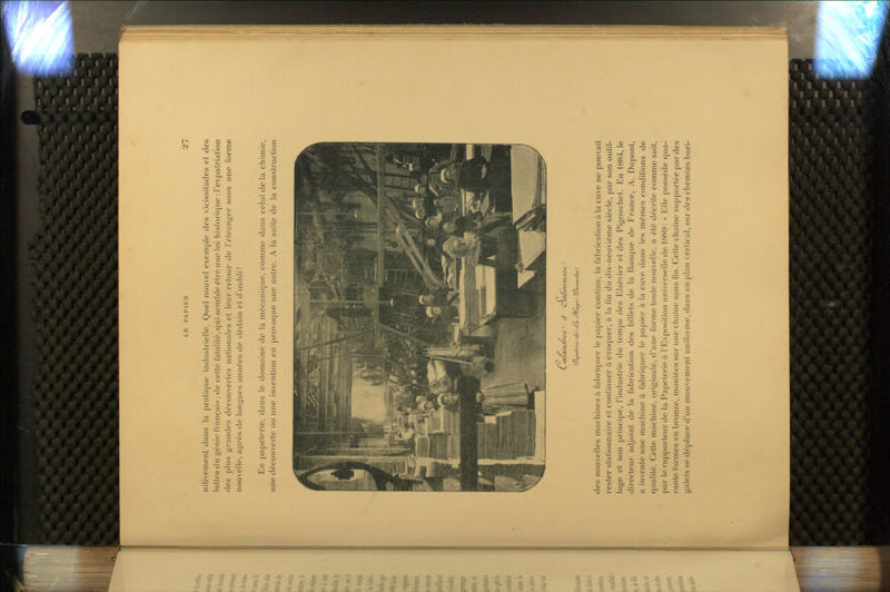nilivement clans la pratique industrielle. Quel nouvel exenij^Ie des vicissitudes et des luttes du génie français ; de celte fatalité, qui seml)le être une loi historique : Texpatrialion des plus grandes découvertes nationales et leur i-etour de Félranger sous une forme nouvelle, après de longues années de dédain et d'oubli! En papeterie, dans le domaine de la mécanique, comme dans celui delà chimie, une découverte ou une invention en provoque une autre. A la suite de la construction La/a/u/nvc^ tf Cuï/t/icnjncJ des nouvelles machines à fabriquer le papier continu, la fabrication à la cuve ne pouvait rester stalionnaire et continuer à évoquer, à la fin du dix-neuvième siècle, par son outil- lage et son principe, l'industrie du temps des EIzévier et des Pigouchel. En 1884, le directeur adjoint de la fabrication des billets de la Banque de Erance, A. Dupont, a inventé une machine à fabriquer le papier à la cuve dans les mêmes conditions de qualité. Celte machine, originale, d'une forme toute nouvelle, a été décrite comme suit, par le rapporteur de la Papeterie à l'I'lxposition universelle de 188i): « Elle possède qua- rante formes en bronze, montées sur une chaîne sans fin. Cette chaîne supportée par des galets se déplace d'un mouvement unifornic, dans un plan vertical, sur des chemins hori-