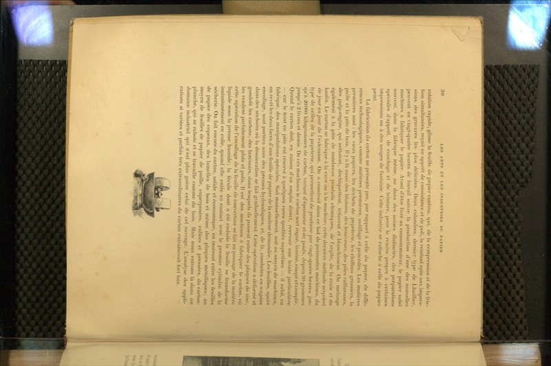 rotation rapide, glisse la feuille de papier continu, qui, de la compression et de la fric- tion simultanées, reçoit un apprêt de consistance et de poli, la rendant apte aux impres- sions des gravures les plus délicates. Deux calandres, dernier type de Lhuillier, peuvent en vingt-quatre heures de travail suivre la jjroduclion d'une des nouvelles machines à fabriquer le papier. Avant d'être livré au consommateur, le papier subit souvent, dans la fabrique même, ou dans des usines distinctes, des ])réparations spéciales d'apprêt, de couchage et de teinture, poui- le rendre pi'opre à certaines impressions ou à des usages de fantaisie. Cette industrie se rattache à celle du papier peint. La fabrication du carton ne présente pas, par rapport à celle du papier, de diffé- reïices technologiques, comme matières premières, outillage et procédés. Les matières premières sont : les vieux papiers, les déchets de papeterie, les chiffons grossiers, la paille et la pâte de bois. Il y a là aussi des blutoirs, ties lessiveurs, des ])iles ralïineuses, des pulp-engine, qui nettoient, déchiquetlent, ti-iluient et blanchissenl. On mélange également à la pâte de nombreux produits chimie]ues, de l'argile, de la craie et du kaolin. Le carton se fabrique à la cuve ou à la machine; cette dernière méthode accpiiert de jour en jour de l'extension. On a construit dans ce but de puissantes machines, du type de celles de la papeterie, qui permettent de produire par vingl-cpialre heures jus- qu'à 20000 kilogrammes de carton, variant d'épaisseur et de |)oids, depuis 90 grammes jusqu'à 2 livres et demie. De ces machines le carton sort rogné, laminé,cou|)éet compté. Quand le carton doit, en raison d'un emploi direct, recevoir une feinte particulière — car le teint en pâte est réservé à quelcpies rares qualités su|)erfines — il subit, en fabrique, des manipulations spéciales. Soit manuellement, soit au moyen de machines, on revêt les deux faces d'une feuille de papier de la couleur demandée. Les feuilles, après encollage, sont portées sous des presses hydrauliques, et. de là, conduites en wagons dans des séchoirs où la dessiccation se fait graduellement. Cette opération a déformé et gondolé les cartons; des laminoirs, dans lesquels ils passent entre des placiues de zinc, les rendent parfaitement plats et polis. Il est des machines à fabric|uer le carton, où cette opération de l'encollage de la feuille de couverture se fait au passage de la matière liquide sous la presse humide; la fécule dont a été enduite la feuille se transforme instantanément en colle, quand elle entre en contact avec le premier cylindre de la sécherie. On fait encore du carton, solide et économique, en insérant entre les feuilles de papier des copeaux, des lamelles de bois et même des plaques métalliques; au moyen de feuilles de papier de jjaille, superposées, collées et pressées, du carton- planche, qui se rabote et se travaille comme du bois. Mais nous entrons là dans un domaine industriel qui n'est plus guère celui de cet ouvrage. L'analyse des appli- cations si variées et parfois très extraordinaires du carton entraînerait fort loin.