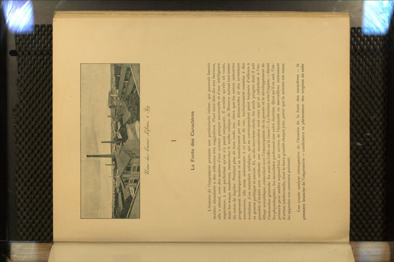 CLjuieJ aeaJ Cy/icrerC ^e/ni/ic, à <y/ju La Fonte des Caractères L'histoire de l'imprimerie présente une particularité intime, qui pourrait fournir matière abondante à des réflexions très suggestives. Pour ainsi dire dès son berceau, elle a atteint, avec des maîtres d'une science presque universelle et d'une intelligence supérieure, à une perfection qu'on n'a point surpassée. Il semble qu'elle ait voulu, dans les temps modernes, renouveler le mythe antique de Minerve sortant tout armée du crâne de Jupiter. Pendant plus de trois cents ans, alors que les autres industries progressent techniquement et se transforment par des découvertes et des inventions successives, elle reste stationnaire à ce point de vue, exclusivement soumise à des évolutions d'un caractère artistique, qui ne correspondent point toujours d'ailleurs à sa genèse politique et sociale. Et, au dix-neuvième siècle, les seuls progrès dont il soit possible d'établir avec certitude une énumération sont ceux qui se rattachent à l'ou- tillage scientifique, coïncidant avec l'émancipation de la pensée et le développement de l'instruction générale. l£n sont-ils l'effet ou la cause? « La fonction crée l'organe, » disent les physiologistes; les moralistes professent une autre doctrine. Quoi qu'il en soit, l'im- primerie peut mettre aujourd'hui au service de l'humanité un merveilleux instrument d'action intellectuelle, dont la force grandit chaque jour, parce que la science est venue lui apporter son concours puissant. Une courte analyse rétrospective de l'histoire de la fonte des caractères — la première branche de l'imprimerie — confirmera ce phénomène des origines de cette