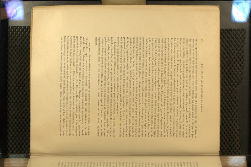 nez est approché tout à fait contre le vide ainsi formé, et à l'opposé du nez est fixée la matrice, au moyen d'un archet, sur le porle-matrice. Le moule étant fermé par le jeu des différentes cames, les opérations se succèdent ainsi : le piston, en descendant, chasse la matière qui, projetée sur l'œil de la matrice, s'y moule, remplit la cavité et forme le caractère. Ensuite, le porte-matrice recule entraînant la matrice, et en même temps le chassoir, qui forme le dessus du moule, recule aussi. Dès lors, la lame monte et dégage la lettre; le chassoir, en revenant pour refermer le moule, le pousse devant lui et, dans ce moment, la lame est redescendue à sa place, la matrice s'est représentée, le piston s'est relevé et tout est prêt pour une nouvelle opération. Avant de mettre la machine en marche, l'ouvrier doit vérifier la hauteur en papier, l'épaisseur, la ligne et l'approche. On obtient la hauteur en papier en ayant toujours la même profondeur de l'œil et les grains justifiés à la demande. Pour l'épaisseur de ligne et l'approche, on les vérifie par le moyen d'un instrument appelé justificaUon, sorte de règle en cuivre munie d'un rebord et d'un jeton, qui est une équerre d'acier. Deux lettres m prises pour types sont placées dans la justificaUon, et, trois lettres d'essai étant mises entre elles, on vérifie si l'épaisseur est bien la même en appuyant le jeton en divers points des tiges. Pour vérifier les lignes, le jeton est posé dans l'alignement du pied des deux m types et doit passer par le pied de deux lettres qui leur sont comparées ; suivant que la ligne monte ou descend, on serre ou l'on desserre la vis qui agit sur la matrice et comme, dans la position précédente, elle était ou trop à droite ou trop à gauche par rapport à l'axe du moule, l'action exercée sur la vis la pousse dans un sens ou dans l'autre et rectifie la position de l'œil. Enfin, on vérifie l'approche, qui est la distance entre l'œil et les bords de la fige, laquelle est réglée de telle sorte que les lettres, une fois coniposées, ne paraissent pas ou trop près ou trop loin les unes des autres. Quand il y a certitude que la fabricaUon peut s'opérer dans de bonnes conditions, la machine est mise en marche ; la production est de deux mille lettres à l'heure en corps 9. » L'Exposition de 1878 montrera une machine plus perfectionnée, qui fond, frotte et rompt le caractère, et que supplantera, en 1889, une nouvelle construite de telle façon qu'en outre de ces trois opérations, elle crène (espèce d'évidage), apprête, fait la gouttière au pied de la lame et la place dans un composteur de fonderie, tout en pro- duisant à l'heure quatre mille lettres, du corps 5 au corps 14. Plus tard, on accouplera ingénieusement deux de ces machines, en leur conservant un seul organisme moteur. La gravure des caractères a subi, pendant la seconde partie de ce siècle, l'évolufion rétrospective, qui caractérise si nettement la plupart des arts industriels de cette période. Tout d'abord, elle s'associait au romanUsme, rompant violemment avec l'école des Didot; alors, elle crée des types d'une si étrange conception, que le rapporteur général de l'Exposition nationale de 1834, Charles Dupin, n'hésite pas à les critiquer publiquement avec sévérité : « Chez les peuples qui tombent en décadence, dit-il, les caractères de leur écriture et de leurs inscriptions, les chiffres môme s'abâtardissent. C'est d'après cette observation que les novateurs, rétrogrades au nom du progrès en se faisant moyen âge avec leurs meubles, leurs habits, leurs idées et leur style, ont voulu que les titres de leurs ouvrages et leurs noms même fussent imprimés ou gravés en