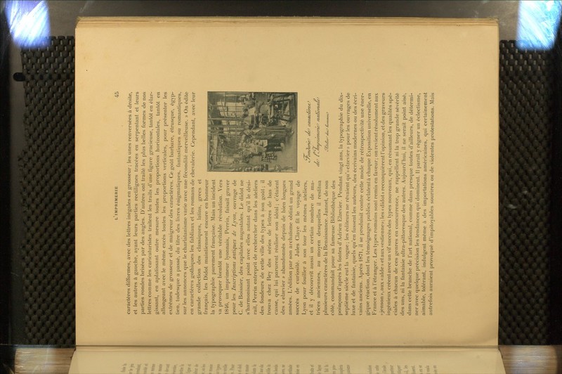 caractères difformes, avec des lettres inégales en grosseur ; les unes renversées à droite, et les autres à gauche, ayant leurs parties rectilignes tracées en serpentant et leurs parties rondes brisées par des angles. D'autres ont traité les plus belles formes de nos lettres comme les caricaturistes traitent les traits d'une figure gracieuse, tantôt en élar- gissant, en aplatissant outre mesure toutes les proportions horizontales, tantôt en allongeant avec le même excès toutes les proportions verticales, pour présenter les extrêmes de grosseur et de maigreur des caractères. Ce goût barbare, étrusque, égyp- tien, tudesque a passé, du titre des livres énigmaliques, fantastiques ou romantiques, sur les annonces que le charlatanisme varie avec une fécondité merveilleuse. » On édite en caractères gothiques les fabliaux et les romans de chevalerie. Cependant, avec leur grande collection des classiques, latins, grecs et français, les Didot maintiennent encore en honneur la typographie purement française. Mais un incident va provoquer bientôt une véritable révolution. Vers 1846, un imprimeur lyonnais, Perrin, faisait graver pour les Inscriptions antiques de Lyon, ouvrage de C. de Boissier, des capitales augustales. Le didot ne s'harmonisant point avec elles autant qu'il le dési- rait, Perrin entreprit de rechercher dans les ateliers des fondeurs de cette ville des types à son goût; il trou\a chez Rey des séries de lettres de bas de casse, qui lui parurent réaliser son idéal ; c'étaient des « eizevier » abandonnés depuis de bien longues années. L'édition par son archaïsme obtint un grand succès de curiosité. Jules Claye fit le voyage de Lyon pour fouiller à son tour les mêmes ateliers, et il y découvrit aussi un certain nombre de ma- trices anciennes, au moyen desquelles il restitua plusieurs caractères de la Renaissance. Jannet, de son côté, commandait pour sa fameuse Bibliothèque des poinçons d'après les fontes d'Adrien Eizevier. Pendant vingt ans, la typographie du dix- septième siècle eut la vogue; les éditeurs ne rêvaient qu'«elzevier» pour les ouvrages de luxe et de fantaisie, quels qu'en fussent les auteurs, des écrivains modernes ou des écri- vains anciens. Après 1871, il se produisit contre celte mode de rélrospectivité une éner- gique réaction, dont les témoignages publics éclatentà chaque Exposifion universelle,en France et à l'étranger. Les types romains sont remis en faveur; on revient résolument aux (t jenson)),aux «aldewetauxfcestienne»; les «didot» reconquièrent l'opinion, et des graveurs ingénieux créentavec un vif succès des types nouveaux, qui, en résumant les qualités spé- ciales à chacun de ces genres en concurrence, ne rappellent ni la trop grande sévérité des uns, ni la fantaisie ultra-pittoresque des autres. Aujourd'hui, il ne serait point aisé, dans cette branche de l'art national, comme dans presque toutes d'ailleurs, de détermi- ner avec quelque précision les tendances qui dominent. Il paraît y régner un éclectisme, aimable, tolérant, indulgent même à des importations américaines, qui certainement autrefois auraient provoqué d'impitoyables sourires ou de violentes protestations. Mais ''. !■ ■f..'\JfeiMp 1 ^ Aiàl-_,•¥. •**^ '■^. JKÊfliY.^t'^^-^.^ZJm ■ ^ ty^anderte^ aeJ cataclereffJ