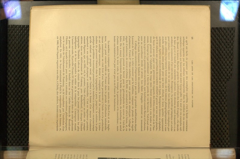 ce qu'il est facile de prouver par des exemples superbes, c'est la haute conscience artistique apportée par les éditeurs contemporains dans la création de ces nouveaux caractères français qui honorent tant notre typographie. Un seul de ces exemples suf- fira. Quand la maison Hachette projette la publication des Saints Évangiles, elle décide de faire graver et fondre des caractères spéciaux. Les dessins en sont demandés à un architecte-ornemaniste d'un rare mérite, Rossigncux. Le procédé qu'employa cet artiste pour réaliser l'œuvre réclamée de lui est original. Les meilleurs types employés par nos plus célèbres imprimeurs furent réunis; on les ramena photographiquement à une échelle uniforme, assez grande pour que leurs défauts et leurs qualités apparussent nettement. Après une analyse minutieuse de ces types, Rossigneux dessina un alphabet, qu'il fit réduire aux proportions du caractère définitif et graver sur une même planche, de façon à pouvoir juger avec précision des rapports des lettres entre elles et de l'har- monie générale de l'alphabet. De longs mois étaient consacrés à ces études et aux essais. Lorsqu'un type satisfaisant à tous les points de vue fut trouvé, Viel-Cazal com- mença la gravure des poinçons des caractères, que fondirent ensuite Baron et Lebrelon, sous sa surveillance étroite et sévère. Les Saints Évangiles resteront un monument d'art de l'école française de fonderie des caractères. L'alliage des caractères d'imprimerie n'a pas subi de grandes modifications depuis Laurent de Coster. A celui consacré par la tradition, composé de plomb et de régule d'anfimoine, Firmin 1 Didot substitua, pour son procédé de sléréotypie, l'alliage de régule d'anfimoine, de cuivre et d'étain. En 1840, on introduit le fer allié à l'élain, et, en 1850, un Américain prenait un brevet pour la galvanoplastie en cuivre de l'œil de la lettre. On a essayé fréquemment, dans la fonte des caractères, de substituer au métal d'autres matières, la terre cuite, le verre trempé, la porcelaine elle caoutchouc; mais toutes ces tentatives d'un jour n'ont pas eu en France de lendemains. La machine à composer, qui fonctionne avec succès aux Etals-Unis et en Angle- terre, n'est point encore entrée en France dans la période d'utilisation industrielle. Aucun constructeur ne s'est livré d'une façon permanente à l'élude et à la production de cet outillage mécanique, destiné à remplacer le travail du compositeur. L'intro- duction du personnel féminin dans la typographie a paru, jusqu'ici, la solution la plus pratique du problème économique poursuivi par la machine à composer, en même temps qu'elle réalisait un progrés social, par l'octroi à la femme d'un moyen d'existence répondant à ses aptitudes physiques et intellectuelles, (^'est un imprimeur parisien, nommé Rignoux, qui, en 1834, eut, le premier, l'idée d'oi-ganiser un atelier de compo- sitrices, dans son établissement de Fontenay, près Montbéliard ; il chargea l'illustre typographe Théotiste Lefèvre de choisir dans le pays les jeunes paysannes les plu^ intelligentes et de leur apprendre le métier de la composifion. L'entreprise réussit. L'année suivante, Hyacinthe Firmin IH Didot se préoccupa de doter de celte profession de pauvres sourdes-muettes; il fondait dans ce but l'atelier féminin de Mesnil-sur- l'Estrée, où il appela Lefèvre pour mettre à exécution ses intentions philanthropiques, sur le modèle de l'établissement de Fontenay, en le complétant par l'inslitution d'un orphelinat. En 1855, de Soye introduisait à Paris la composition par les femmes, et, en 1862, Paul Dupont organise avec elles, à Clichy, des ateliers, bientôt assez importants