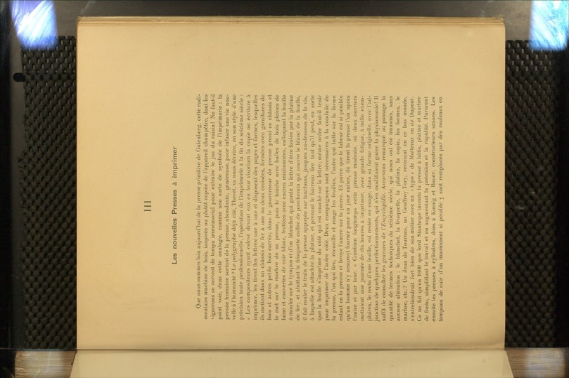 III Les nouvelles Presses à imprimer Que nous sommes loin aujourd'hui de la presse primitive de Gutenberg, cette rudi- menlaire machine de bois, inspirée ou plutôt copiée de l'appareil champêtre, dont les Aignerons se servent de temps immémorial pour extraire le jus du raisin! Ne faut-il point voir, dans cette analogie, comme une sorte de symbole de l'imprimerie : la pensée humaine sortant de la presse, abondante, généreuse, pour infuser une vie nou- velle ù l'humanité? Le polygraphe déjà cité, Thevet, va nous décrire, en son style d'une précision toute professionnelle, l'opération de l'imprimerie à la fin du seizième siècle : « Les compositeurs ayant eslevé devant eux en leur visorium la copie ou écriture à imprimer, les tirent (les lettres) une à une et disposent des pages et formes, lesquelles ils mettent dans un chûssis de fer à une ou deux croisées, fermées avec garnitures de bois et autres petits bois carrés; donc le gouverneur de presse prend ce châssis et le met sur le marbre de sa presse, puis le touche avec balles de bois pleines de laine et couvertes de cuir blanc, frottées avec encres mixtionnées, colloquant la feuille à mouler sur le tympan et d'un blanchet qui garde la lettre d'être foulée par la platine de fer; et abattant la frisquette collée de parchemin qui couvre le blanc de la feuille, il fait rouler le train de la presse appuyée sur tanchons, jusques au-dessous de la vis, à laquelle est attachée la plaline, et prenant le barreau tire tant qu'il peut, en sorte que la feuille s'imprime du côté qui est couché sur la lettre; même ordre faut-il tenir pour imprimer de l'autre côté. Deux compaignons sont nécessaires à la conduite de la presse, l'un qui tire, recueille et range les feuilles, l'autre qui batte sur la forme estant en la presse et broyé l'ancre sur la pierre. Et parce que le labeur est si pénible qu'un homme n'y scauroyt fournir pour un jour entier, ils tirent la presse l'un après l'autre et par tour. » Combien longtemps cette presse modeste, où deux ouvriers mettaient une joui'néc de dix heures à imprimer, avec grande fatigue, à mille exem- plaires, le recto d'une feuille, est restée en usage, dans sa forme originelle, avec l'ad- jonction de quelques perfectionnements, (jui n'en modifiaient guère la physionomie! Il suffit de consulter les gravures de VEncyclopédie. Avez-vous remarqué au passage la quantité de termes techniques du seizième siècle, qui nous ont été transmis, sans aucune altération : le blanchet, la frisquette, la platine, la copie, les formes,. le marbre, etc.? Un Jean de Tournes, un Geoffroy Tory, revenant en ce bas monde, s'entretiendrait fort bien de son métier avec un « typo » de Motteroz ou de Dupont. Ce ne fut qu'en 1800 que lord Stanhope inventa la presse à bùtis, plaline et marbre de fonte, simplifiant le travail et en augmentant la précision et la rapidité. Parurent ensuite les presses à cylindres, dues à Kœnig et Bauer, constructeurs saxons. Les tampons de cuir d'un maniement si pénible y sont remplacés par des rouleaux en