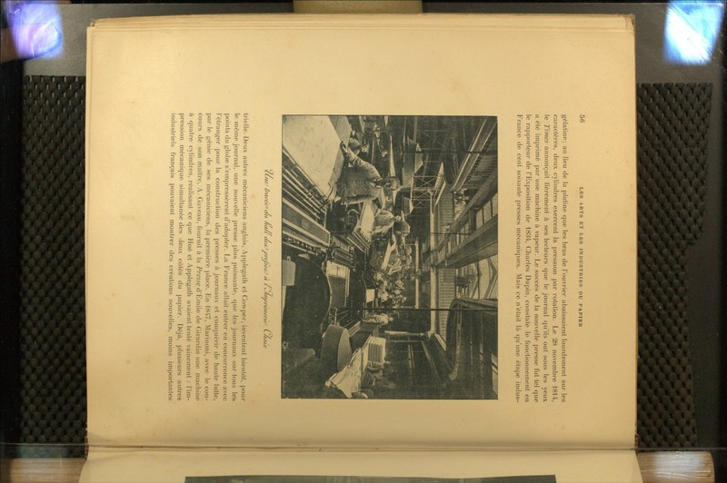 gélatine; au lieu de la platine que les bras de l'ouvrier abaissaient lourdement sur les caractères, deux cylindres exercent la pression par rotation. Le 28 novembre 1814, le Times annonçait fièrement à ses lecteurs que le journal qu'ils ont sous les yeux a été imprimé par une machine à vapeur. Le succès de la nouvelle presse fut tel que le rapporteur de l'Exposition de 1834, Charles Dupin, constate le (bnctionnement en France de cent soixante presses mécaniques. Mais ce n'était là qu'une étape indus- CCneJ ùxti>e'e^ au nall aettJ vreJjCftJ à i ty/ni)rù}icnc-' L/iaùv trielle. Deux autres mécaniciens anglais, Applegath et Covvper, inventent bientôt, })our le même journal, une nouvelle jjresse plus puissante, que les journaux sur tous les points du globe s'empressèrent d'adopter. La France allait entrer en concurrence avec l'étranger pour la construction des presses à journaux et conquérir de haute lutte, par le génie de ses mécaniciens, la première place. En 1847, Marinoni, avec le con- cours de son maître, A. Gaveau, fournit à la Prewe d'Emile de Girardin une machine à quatre cylindres, réalisant ce que Hoé et Applegath avaient tenté vainement : l'im- pression mécanique simultanée des deux côtés du papier. Déjà, plusieurs autres industriels français pouvaient montrer des créations nouvelles, moins importantes