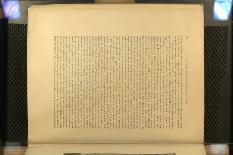 comme principes généraux, mais qui n'en constituaient pas moins des progrès consi- dérables : Rousselet, un type de machines plates à retiration pour labeurs; Normand, des perfectionnements ingénieux qui en assurèrent bien vite la popularité. La presse rotative ne devait pas tarder à faire une nouvelle révolutiorl. L'idée première de son mécanisme est due à l'illustre Rowland Hill, le génial postmaster anglais, créateur du timbre-poste. En 1835, il prenait un brevet; mais, en raison des difficultés de tous genres que son fonctionnement présentait, la machine fut aban- donnée. L'ingénieur américain Hoé, quelques années plus tard, en reprit l'idée et l'ap- pliqua. En 1849, le journal la Patrie inaugurait en France la première rotative; mais l'impression ne s'y faisait que sur un seul côté de la feuille. L'honneur de la solution définitive du problème était réservé à notre pays. Plusieurs mécaniciens se mirent à l'œuvre pour construire la rotative à retiration; il fut pris par Derriey, Duméril, Worms et Philippe, de nombreux brevets, qui témoignent, d'une réelle ingéniosité, mais n'aboutirent à aucune réalisation industrielle. En 1866, Marinoni, le premier, fit fonctionner avec succès, dans l'imprimerie du Petit Journal, une presse rotative, à six margeurs, imprimant sur les deux côtés à la fois,avec un tirage de quarante mille exem- plaires à l'heure : l'aïeule des grandes machines à journaux. Depuis longtemps était inventé le papier sans fin. Son application aux rotatives s'imposait, à la fois comme moyen d'action rapide et élément d'économie par la suppression des margeurs qui exigeaient une installation aussi coûteuse qu'encombrante. On l'entreprit. Un étrange phénomène vint y mettre un nouvel obstacle imprévu, quand l'abolition du timbre eut supprimé celui qui ne permettait même pas d'y songer sous l'Empire. Au passage entre les cylindres, le papier, s'éleclrisant à dégager des étincelles, se Ij^-isait comme du verre ou se grippait; les fabricants durent en modifier la composition. Alors, en 1871, Marinoni entreprenait la création de la presse rotative à grands tirages, fonc- tionnant à papier continu, par conséquent sans margeurs, et, le 3 juillet 1872, il prenait un brevet pour le premier type, d'une puissance inconnue jusqu'à ce jour. A sa suite, de nombreux constructeurs se lançaient résolument dans la même voie, et l'Exposition de 1878 montrait plusieurs rotatives. Trois marinoni, sous les yeux du public émerveillé, tiraient le Petit Journal, la France et un périodique anglais, à qua- rante mille exemplaires à l'heure, les presses faisant tout automatiquement : imprimant, coupant, comptant, rangeant et pliant les journaux. En 1889, la Galerie des Machines offrait aux visiteurs des machines plus perfectionnées encore. Il y avait là : une rotative, système Alauzet et Tiquet, du format 54 sur 77, ]:)roduisant de douze à quatorze mille exemplaires à l'heure, avec cylindre d'impression et encrier permettant de tirer simultanément les annonces en plusieurs couleurs; une rotative pour journaux de Derriey, au tirage nominal de trente-six mille exemplaires à l'heure ; et une machine double pour journaux à grand format, de Marinoni, pliant les journaux de quatre pages, encartant et pliant ceux de six et huit, avec une production de quarante- quatre mille exemplaires pour les premiers et de vingt-deux mille pour les seconds. Où sont les mastodontes de jadis, fouillis inextricable d'arbres de couche, de bielles, de cylindres, de roues et de pignons, étayés de lourdes charpentes métalliques comme une maison branlante, hissés sur des fosses profondes, aux approches périlleuses, geignant, ahanant, avec un bruit sinistre de ferraille, et que devaient assister, dans leur