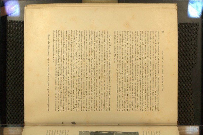 travail lent et pénible de nombreux ouvriers, toujours préoccupés, sinon anxieux? Ils ont rejoint les vieilles lunes et les anciennes Constilutions. Ces rotatives nouvelles qui, dans une journée de douze heures, vous abattent sur la table de recette un demi-million de journaux, ressemblent à des jouets. Leur organisme formidable, mais d'une simplicité décevante pour l'imagination, est contenu dans un châssis de fonte et d'acier, luisant comme un bijou, qui mesure moins de 4 mètres carrés. Il n'y a là que ce qui est absolument indispensable et correspond directement h une opération essentielle : les cylindres qui portent les clichés d'impression; les rouleaux qui distri- buent l'encre sur la table à encrer; les toucheurs qui la transmettent aux clichés, et les cylindres qui coupent et plient la feuille imprimée. Des engrenages presque minus- cules mettent sans bruit cet organisme en action. Et, le papier sans fin engagé dans les cylindres, la machine marche toute seule, sous le regard placide et confiant d'un unique ouvrier, avec tant de calme et d'aisance dans sa rapidité qu'il semble qu'un travail aussi facile puisse durer éternellement. Ces mécaniciens géniaux ne seraient-ils pas de plus profonds sociologues c(ue les Montesquieu, lesJ.-J. Rousseau et les Proudhon? Dans son spirituel livre du Progrès, About déclare que l'omnibus est pour lui le type idéal du Char de l'Etat; je proposerais volontiers comme modèle de Constitution une rotative Marinoni. En outre des rotaUves, les presses tyjîographiques françaises contemporaines peuvent se diviser en plusieurs familles : les machines en blanc n'imprimant que d'un côté; les machines à retiration imprimant recto et verso ; les machines chromotypogra- phiques et les presses à pédales. Viennent ensuite les presses lilhograi>hiques, les presses photolypiques et les presses à taille-douce. Dans la création de ce multiple outillage d'imprimerie, les constructeurs de notre pays ont accompli également des merveilles. Pour les premières, si le rapporteur de l'Exposition de 1878, Martinet, un maître imprimeur, déclarait n'avoir pas à signaler de ces innovations qui font époque, il n'hésitait pas à écrire le jugement suivant : « Nos machines à labeurs n'ont rien à envier aux machines anglaises et allemandes. De nombreux perfectionnements de détail sont introduits chaque jour dans les machines qui impriment les livres et les vignettes par nos habiles mécaniciens, les Marinoni, les Alauzet, les Derriey, les Dutartre, les Parrain, Gaigneur et Coillot, les Perreau et Brault, les Pierron et Dehaitre, et d'autres encore. -» L'Exposition de 1889 mettra plus en relief encore les progrès incessants de l'industrie nationale. Vingt-trois modèles nouveaux y sont présentés, offrant chacun des dispositions originales, qui résolvent les problèmes les plus difficiles d'une producUon rapide et économique, autant qu'irréprochable au point de vue du goût : receveurs mécaniques pour feuilles imprimées et pour décharges, pinces noyées,, substituUon de fourchettes mobiles aux peignes, cylindres de sortie de feuilles, chargeurs mobiles, rouleaux toucheurs commandés, encrage cylindrique, pointures perfectionnées, louches circulaires, freins solidaires du débrayage, pompes à air remplaçant les ressorts desUnés à amorUr le choc du marbre, adjonction à chaque encrier de table cylindrique de distribution supplémentaire, etc. Quant à la lithographie, depuis un quart de sièéle, elle a pris un développement