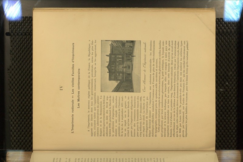IV L'Imprimerie nationale -^^ Les vieilles Familles d'Imprimeurs Les Maîtres contemporains A rimprimerie, le nouveau régime politique de la France, la République, a apporté une liberté dont tous les gouvernements précédents, même les plus libé- raux, n'avaient toléré que l'apparence, conservant, lorsqu'ils ne les aggravaient, les entraves administratives du premier Empire et de la Restauration. Un décret du gouvernement de la Défense nationale, en date des 10-12 sep- tembre 1870, proclamait la liberté de la profession d'imprimeur, subor- donnée à une simple déclaration préalable au ministère de l'Intérieur. Si la loi du 4 septembre 1871 insti- tua un impôt sur le papier, ce n'était là qu'une mesure fiscale, im- posée par l'impérieuse obligation de trouver des ressources financières pour payer la formidable rançon des cinq milliards. Le l'^' décembre 1886, cet impôt fut aboli. La liberté et le développement de l'instruction pu- blique devaient donner à l'imprimerie une extension considérable : les dernières statistiques officielles constatent l'existence en France de plus de mille établissements de typographie, occupant près de quatorze mille ouvrières et ouvriers. Cette grande industrie compte de séculaires maisons, de glorieuses et vieilles familles qui perpétuent, par leurs nombreuses générations, le goût artistique, la loyauté com- merciale et la science technique, par lesquels elles ont conquis à notre pays une supériorité incontestable sur tous les autres, dans cette branche d'activité du génie humain. C'est d'abord, au premier rang, l'Imprimerie nationale. Quoi qu'on en ait écrit officiellement, en vue de la défense d'une théorie historique, émise par l'administration qui la régit, cette institution dérive directement de l'ancienne Imprimerie royale, fondée, gravés par Garamond, sur l'ordre de François l*, qui les confiait libéralement aux imprimeurs les plus habiles du royaume, pour les beaux livres qu'ils voulaient publier? (Soiir^ a/ionneun^ ae' liJ/j. 'nivnmenc /laciona, Y tconaleJ