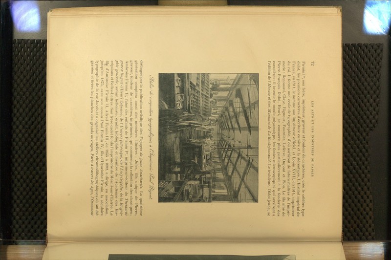 Firmin I*, son frère, imprimeur, graveur et fondeur de caractères, crée le célèbre type didot, les premiers caractères d'écriture cursive et la stéréotypie. L'Institut impérial de France, en 18H, le nomme son imprimeur officiel, et Louis XVIII, en 1814, imprimeur du roi. Il forme une école de typographie, d'où sortiront de futurs maîtres de l'impri- merie : Renouard, Claye, Hignoux, Fournier, LeCèvre, Dupont et Pion. Le fils aîné de Pierre-François Didot, Henri, se consacre plus particulièrement à la fonderie des caractères; il invente le moule polyamatype, les fontes microscopiques qui serviront à Védiiion de VHorace ci des Maximes de La Rochefoucauld. Le troisième, Didot jeune, se t^yx/e/ie/^' (Ze 'eJ co//wi>ji/io/i ù/voamif/tiaue^, </tiaue^, à cC/n f/ituruiierte^ cJ^ul ^ujdo/zÂ dislingue par la publication artistique des Voyages du jeune Anacharsis. La quatrième génération comptera aussi des membres illustres : Jules, fils unique de Pierre, graveur, fondeur de caractères, imprimeur, qui commença la collection des classiques; Ambroise Firmin II, l'aîné des enfants de FirmJn 1'^', imprimeur-éditeur du Thésaurus grœcœ linguœ d'Henri Estienne, de V Univers pittoresque^ de VEncyclopédie., de la Biogra- phie générale., savant helléniste, érudit, bibliophile et membre de l'Académie des Ins- criptions et Belles-Lettres. Son frère cadet fonda l'imprimerie du Mesnil-sur-l'Eslrée. Le fil^ d'Ambroise Firmin II, Alfred Firmin HI, de 1855 à 1892, a dirigé, en association, jusqu'en 1875, avec son cousin Paul Firmin IV, fils d'Hyacinthe Firmin, la séculaire typographie de la rue Jacob et a organisé les ateliers chromolithographiques où ont été gravées et tirées les planches des grands ouvrages, Paris à travers les âges, rOrnement