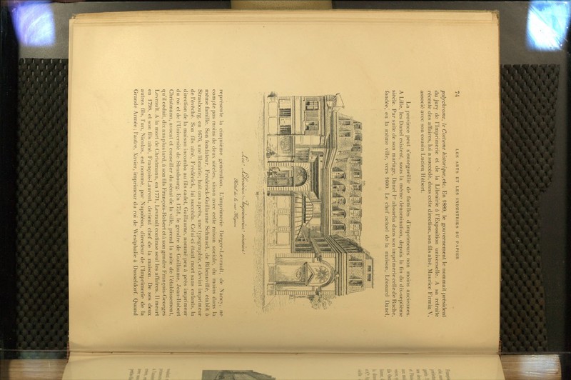 polychrome^ le Costume historique,etc. En 1889, le gouvernement le nommait président du jury de l'Imprimerie et de la Librairie à l'Exposition viniverselle. A sa retraite récente des affaires, lui a succédé, dans cette direction, son fils aîné, Maurice Firmiq V, associé avec son cousin Lucien Hébert. La province peut s'enorgueillir de familles d'imprimeurs non moins anciennes. A Lille, les Danel existent, sous la même dénomination, depuis la fin du dix-septième siècle. Par suite de son mariage, Danel I absorba dans son imprimerie celle de Rache, fondée, en la même ville, vers 1600. Le chef actuel de la maison, Léonard Danel, ^çiuf'' TlVf tyuôfeC U^lJ ta. rti^ %'/Lt4ino/t. représente la cinquième génération. L'imprimerie Berger-Levrault, de Nancy, ne com|)te pas moins de deux siècles, sinon avec cette raison sociale, du moins dans la même famille. Son fondateur, Frederick-Guillaume Schmuck, de Ribeauvillé, établit à Strasbourg, en 167(5, une librairie; huit ans après, une typographie, et devint imprimeur de l'évêché. Son fils aîné, Frederick, lui succéda. Celui-ci étant mort sans enfants, la direction de la maison incomba au fils cadet, Guillaume, nommé peu à près imprimeur du roi et de l'Université de Strasbourg. En 1751, le gendre de Guillaume, Jean-Robert Christmann, avocat et conseiller du sénat de la ville, prend la suite de l'établissement, qu'il cédait, dix ans plus tard, à son fils François-Robert et à son gendre François-Georges Levrault. A la mort de Christmann, en 1771, Levrault conUnue seul les affaires. Il meurt en 1798, et son fils aîné, François-Laurent, devient chef de la maison. De ses deux autres fils, l'un, Nicolas, est nommé, par Napoléon, directeur de l'Imprimerie de la Grande Armée; l'autre, Xavier, imprimeur du roi de Weslphalie à Dusseldorf. Quand