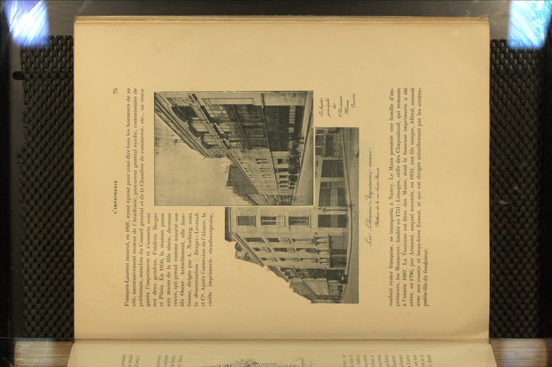 François-Laurent mourut, en 1821, ayant épuisé pour ainsi dire tous les honneurs de sa cité, successivement recteur de l'Académie, procureur général syndic, commissaire de préfecture, membre du Conseil général et de la Chambre de commerce, etc., sa veuve garda l'imprimerie et s'associa avec ses deux gendres, F'rédéric Berger et Pitois. En 1850, la maison passe aux mains de la fille aînée, devenue veuve, qui prend comme associé son fils Oscar. Actuellement, elle fonc- tionne, dirigée par A. Norberg, sous la dénomination : Berger-Levrault et C. Après l'annexion de l'Alsace, la vieille imprimerie strasbourgeoisç, -*«.. voulant rester française, se transporta à Nancy. Le Mans possède une famille d'im- primeurs, les Monnoyer, fondée en 1751 ; Limoges, celle des Chapoulaud, qui remonte à l'année 1607. La Touraine est fière des Mame, dont la fameuse imprimerie a été créée, en 1796, par Armand, auquel succéda, en 1833, son fils unique, Alfred, associé avec son cousin et beau-frère Ernest, et qui est dirigée actuellement par les arrièrç- petits-fils du fonçiateur,