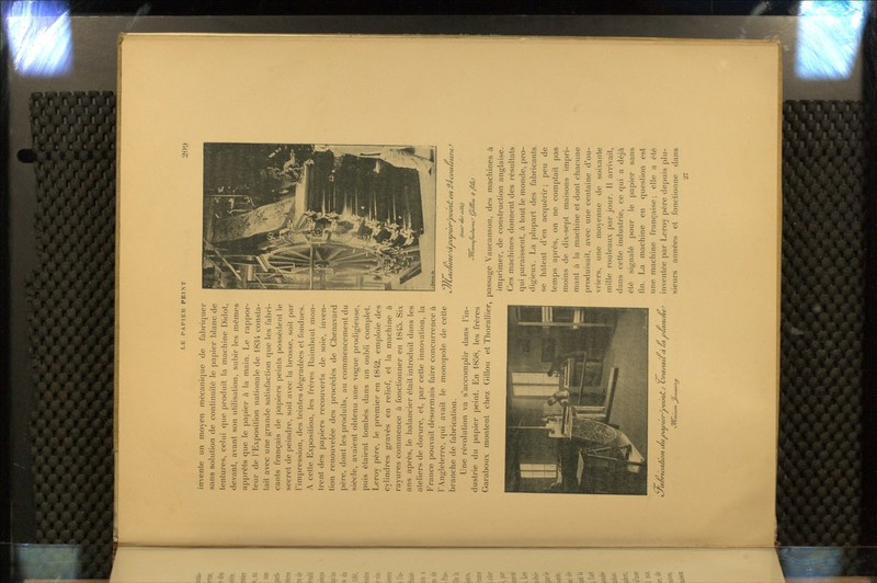 invente un moyen mécanique de fabriquer sans solution de continuité le papier blanc de tentures, celui que produit la machine Didot, devant, avant son utilisation, subir les mômes apprêts que le papier à la main. Le rappor- teur de l'Exposition nationale de 1834 consta- tait avec une grande satisfaction que les fabri- cants français de papiers peints possèdent le secret de peindre, soit avec la brosse, soit par l'impression, des teintes dégradées et fondues. A cette Exposition, les frères Raimbaut mon- trent des papiers recouverts de soie, inven- tion renouvelée des procédés de Chenavard père, dont les produits, au commencement du siècle, avaient obtenu une vogue prodigieuse, puis étaient tombés dans un oubli complet. Leroy père, le premier en 1842, emploie des cylindres gravés en relief, et la machine à rayures commence à fonctionner en 1845. Six ans après, le balancier était introduit dans les ateliers de dorure, et, par cette innovation, la France pouvait désormais faire concurrence à l'Angleterre, qui avait le monopole de cette branche de fabrication. Une révolution va s'accomplir dans l'in- dustrie du papier peint. En 1858, les frères Garaboux montent chez Gillou et Tliorallier, > 1 ! Kl t m ?—• ■ r; î 1 ! i - t Cyciôrtcaliv/i au itavwr^iieinJt : ùmfauà Ut uUïnc/ie^ tJ/Cat'jaft. ^outtjinu >y/Cachuie^àvavcer^oeu7/t en 2-^ cauieiiraJ C//ùxnufacturertJ C^téu>a. <^ fiuO passage Vaucanson, des machines à imprimer, de construction anglaise. Ces machines donnent des résultats qui paraissent, à tout le monde, pro- digieux. La plupart des fabricants se hâtent d'en acquérir; peu de temps après, on ne comptait pas moins de dix-sept maisons impri- mant à la machine et dont chacune produisait, avec une centaine d'ou- vriers, une moyenne de soixante mille rouleaux par jour. H arrivait, dans celte industrie, ce qui a déjà été signalé pour le papier sans fin. La machine en question est une machine française; elle a été inventée par Leroy père depuis plu- sieurs années et fonctionne dans 27