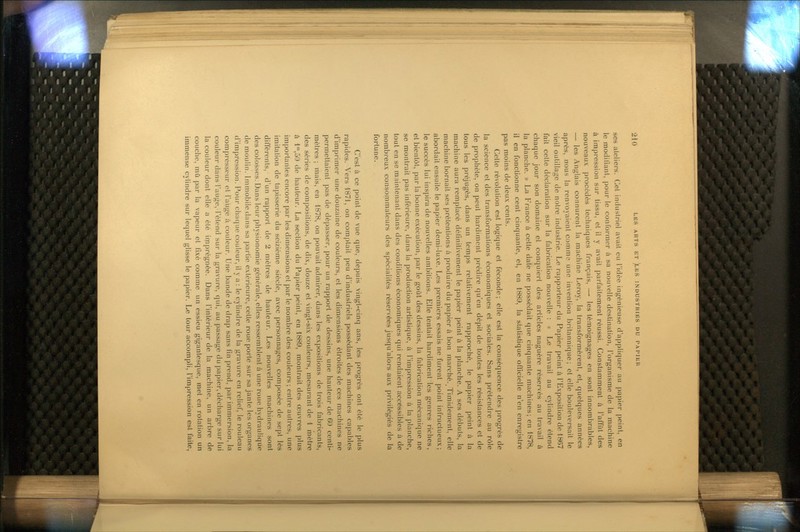 ses ateliers. Cet industriel avait eu l'idée ingénieuse d'appliquer au |)apier peint, en le modifiant, pour le conformer à sa nouvelle destination, l'organisme de la machine à impression sur tissu, et il y avait parfaitement réussi. Constamment à l'affût des nouveaux procédés techniques français, — les témoignages en sont innombrables, — les Anglais connurent la machine Leroy, la transformèrent, et, quelques années après, nous la renvoyaient comme une invention britannique; et elle bouleversait le vieil outillage de notre industrie. Le rapporteur du Papier peint à l'Exposition de 1867 fait cette déclaration sur la fabrication nouvelle : « Le travail au cylindre étend chaque jour son domaine et conquiert des articles naguère réservés au travail à la planche. » La France à cette date ne possédait que cinquante machines; en 1878, il en fonctionne cent cinquante, et, en 1889, la statistique officielle n'en enregistre pas moins de deux cents. Cette révoluUon est logique et féconde; elle est la conséquence des progrès de la science et des transformations économiques et sociales. Sans prétendie au rôle de prophète, on peut hardiment prédire qu'en dépit de toutes les résistances et de tous les préjugés, dans un temps relativement rapproché, le papier peint à la machine aura remplacé définitivement le papier peint à la planche. A ses débuts, la machine bornait ses prétentions à produire du papier à bon marché. Timidement, elle abordait ensuite le papier demi-luxe. Les premiers essais ne furent point infructueux; le succès lui inspira de nouvelles ambitions. Elle tentait hardiment les genres riches, et bientôt, par la bonne exécution, par le goût des dessins, la fabrication mécanique ne se montrait pas inférieure, dans la production artistique, à l'impression à la planche, tout en se maintenant dans des conditions économiques qui rendaient accessibles à de nombreux consommateurs des spécialités réservées jusqu'alors aux privilégiés de la fortune. C'est à ce point de vue que, depuis vingt-cinq ans, les progrès ont été le plus rapides. Vers 1871, on comptait peu d'industriels possédant des machines capables d'imprimer une douzaine de couleurs, et les dimensions étroites de ces machines ne permettaient pas de dépasser, pour un rapport de dessins, une hauteur de 60 centi- mètres ; mais, en 1878, on pouvait admirer, dans les expositions de trois fabricants, des séries de compositions, de dix, douze et vingt-six couleurs, mesurant de 1 mètre à l',50 de hauteur. La section du Papier peint, en 1889, montrait des œuvres plus importantes encore par les dimensions et par le nombre des couleurs ; entre autres, une imitation de tapisserie du seizième siècle, avec personnages, composée de sept lés différents, d'un rapport de 2 mètres de hauteur. Les nouvelles machines sont des colosses. Dans leur physionomie générale, elles ressemblent à une roue hydraulique de moulin. Immobile dans sa partie extérieure, cette roue porté sur sa jante les organes d'impression. Pour chaque couleur, il y a : le cylindre de la gravure en relief, le rouleau compresseur et l'auge à couleur. Une bande de drap sans fin prend, par immersion, la couleur dans l'auge, l'étend sur la gravure, qui, au passage du papier, décharge sur lui la couleur dont elle a été imprégnée. Dans l'intérieur de la machine, un arbre de couche, mû par la vapeur et fixé comme un essieu gigantesque, met en rotation un immense cylindre sur lequel glisse le papier. Le tour accompli, l'impression est faite.