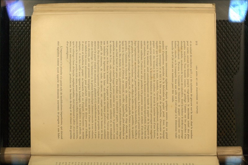 et en autant de couleurs qu'il y a de cylindres de gravure sur la roue, dont le nombre peut varier, suivant les besoins, jusqu'à vingt-quatre, le maximum actuel des plus grandes machines. Tout humide encore, un guidage l'amène sur les perches d'un élendoir mobile, au-dessus de tuyaux de calorifère, dont la chaleur le sèche au passage progressivement. Parvenu à l'extrémité de l'étendoir, le papier s'enroule sur une bobine; ensuite, on le transporte dans une salle où il est coupé à la dimension tradi- tionnelle de 8',50 et mis en rouleaux pour être vendu. Les machines interviennent également, depuis quelques années, dans un grand nombre d'opérations spéciales de la fabrication du papier peint. Ainsi, le fonçage est devenu mécanique et se fait à la fois avec plus de perfection, d'économie et de rapidité que le fonçage à la main. Autrefois, l'ouvrier, fort péniblement, étendait sur le papier avec des brosses le fond de couleur, et devait le coucher tout d'une haleine, sans reprise apparente; la moindre hésitation de mouvement eût provoqué une inégalité de tons. Une machine saisit automatiquement une bande de papier de la longueur de cent rouleaux, la couvre, au moyen de brosses en mouvement épicycloïdal, d'un fond de couleur uniforme, l'enlève sur des perches et la promène dans un séchoir, d'où elle est transportée à la salle de coupage et mise en rouleaux. Le balancier et la presse hydrau- lique imprimeront ou estamperont, pour imiter les tapisseries, les dentelles, les étoffes à gros grains, les cuirs de Cordoue, etc., des effets de mille raies, de pointillés, de quadril- lés, de gaufrage, de salinage, dechagriné, etc., d'une illusion parfaite. Grûce aux nouveaux procédés, Fimitation du velours de Gênes, du velours épingle, du drap cheviot, des tapis de la Savonnerie et d'Orient, ne connaît, en effet, aujourd'hui, plus d'obstacles ni de bornes. Des déchets de laine, pulvérisés par un moulin, sont placés dans une longue caisse, au fond formé d'une peau d'âne tendue; on y introduit le papier, qui a reçu au préalable un mordant; un enfant frappe la peau comme un tambour; la poussière, sous la vibration de l'air, vole, s'éparpille partout d'une manière uniforme et, en retombant sur le papier, se fixe dans le mordant : le papier est velouté ou drapé. Veut-on obtenir une imitation de tapisserie haute laine : aux déchets de toison pulvérisés on substitue des poils de chameau, de vache, de chèvre, etc., coupés suivant la hauteur de tissu désirée. Par des dispositions ingénieuses d'engins divers, ces poils sont projetés violem- ment sur le papier enduit de mordant, s'y plantent et s'y enchevêtrent de manière à pro- duire un feutrage. Le balancier ou la presse hydraulique donnera ensuite à ces velours, à ces cheviots, par une pression énergique entre deux matrices d'acier ou de bronze, les reliefs et les creux nécessaires pour produire l'illusion de divers genres d'étoffes; il striera et lamellera le papier en brocarts d'or ou d'argent; il l'écrasera en moires antiques ; il en fera saillir avec vigueur les brochages, les broderies et les orfrois. Au moyen de bronze en poudre et de mica, seront obtenus les reflets chatoyants des soieries, que le satinage à base de baryte, employé autrefois, était impuissant à offrir ; et ce môme mica, teint mécaniquement, produira sur les fonds de drap et de velours des granités d'or prestigieux. ' L'impression à la planche n'a point subi de modifications importantes, qui doivent être signalées comme ayant apporté des éléments nouveaux de progrès à une fabri-