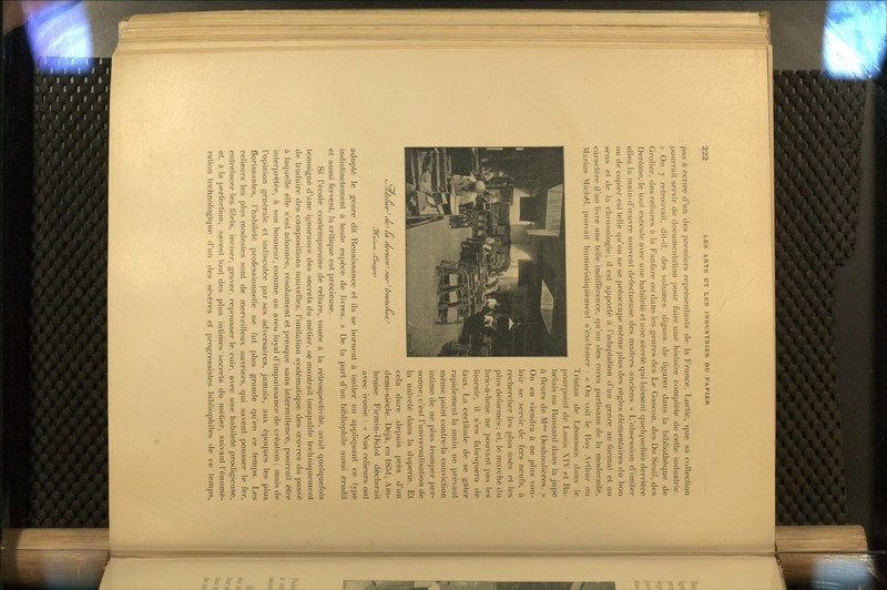 pas à écrire d'un des premiers représentanls de la P^rance, Lortic, que sa collection pourrait servir de documentation pour faire une histoire complète de cette industrie. « On y retrouvait, dit-il, des volumes dignes de figurer dans la bibliothèque de Grolier, des reliures à la Fanfare ou dans les genres des Le Gascon, des Du Seuil, des Derôme, le tout exécuté avec une habileté et une sûreté qui laissent quek|uefois derrière elles la main-d'œuvre souvent défectueuse des maîtres anciens. » L'obsession d'imiter ou de copier est telle c|u'on ne se préoccupe même plus des règles élémentaires du bon sens et de la chronologie; il est apporté à l'adaptation d'un genre au format et au caractère d'un livre une telle indifférence, qu'un des rares partisans de la modernité, Marins Michel, pouvait humoristiquement s'exclamer : « On voit le Roy Arthur ou Tristan de Léonnois dans le pourpoint de Louis XIV et Ra- belais ou Ronsard dans la jupe à fleurs de M Deshoulières. » On en viendra à ne plus vou- loir se servir de fers neufs, à rechercher les plus usés et les plus déformés; et, le marché du bric-à-brac ne pouvant pas les fournir, il s'en fabriquera de faux. La certitude de se gâter rapidement la main ne prévaut même point contrera conviction intime de ne plus tromper per- sonne; c'est l'universalisation de la naïveté dans la duperie. Et cela dure depuis près d'un demi-siècle. Déjà, en 1851, Am- broise Firmin-Didot déclarait avec ironie : « Nos relieurs ont adopté le genre dit Renaissance et ils se bornent à imiter en appliquant ce type indistinctement à toute espèce de livres. » De la part d'un bibliophile aussi érudit et aussi fervent, la critique est précieuse. Si l'école contemporaine de reliure, vouée à la rétrospectivité, avait quelquefois témoigné d'une ignorance des secrets du métier, se montrait incapable techniquement de traduire des compositions nouvelles, l'imitation systématique des œuvres du passé à laquelle elle s'est adonnée, résolument et presque sans intermittence, pourrait être interprétée, à son honneur, comme un aveu loyal d'impuissance de création ; mais de l'opinion générale et indiscutée par ses adversaires, jamais, aux époques les plus florissantes, l'habileté professionnelle ne fut plus grande qu'en ce temps. Les relieurs les plus modestes sont de merveilleux ouvriers, qui savent pousser le fer, entrelacer les filets, inciser, graver, repousser le cuir, avec une habileté prodigieuse, et, à la perfection, savent tout des plus intimes'secrets du métier, suivant l'énumé- ralion technologique d'un des sévères et progressistes bibliophiles de ce temps. J/Caûian- ^enèar^