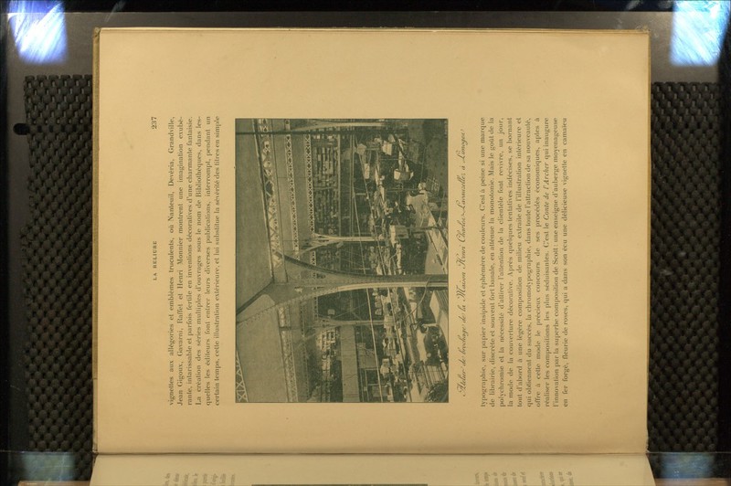 vignettes aux allégories et emblèmes truculents, où Nanteuil, Devéria, Grandville, Jean Gigoux, Gavarni, Raffet et Henri Monnier montrent une imagination exubé- rante, intarissable et parfois fertile en inventions décoratives d'une charmante fantaisie. La création des séries multiples d'ouvrages sous le nom de Bibliothèques, dans les- quelles les éditeurs font entrer leurs diverses publications, interrompt, pendant un certain temps, cette illustration extérieure, et lui substitue la sévérité des titres en simple t^Z/eueni/e' ôn>c/uujie' i/e' la ^''/iae'jon t^/L''enn' L/iarU-i(J-^ai>auz€Ûe', à cJ.cmo^efCJ typographie, sur |)apier insipide et éphémère de couleurs. C'est à peine si une marque de librairie, discrète et souvent fort banale, en atténue la monotonie. Mais le goût de la polychromie et la nécessité d'attirer l'attention de la clientèle font revivre, un jour, la mode de la couverture décorative. Après quelques tentatives indécises, se bornant tout d'abord à une légère composition de milieu extraite de l'illustration intérieure et qui obtiennent du succès, la chromotypographie, dans toute l'attraction de sa nouveauté, offie à cette mode le précieux concours de ses procédés économiques, aptes à i-éaliser les compositions les plus séduisantes. C'est le Conte de rArcher qui inaugure l'innovation par la superbe composition de Scott: une enseigne d'auberge moyenâgeuse en fer forgé, fleurie de roses, qui a dans son écu une délicieuse vignette en camaïeu