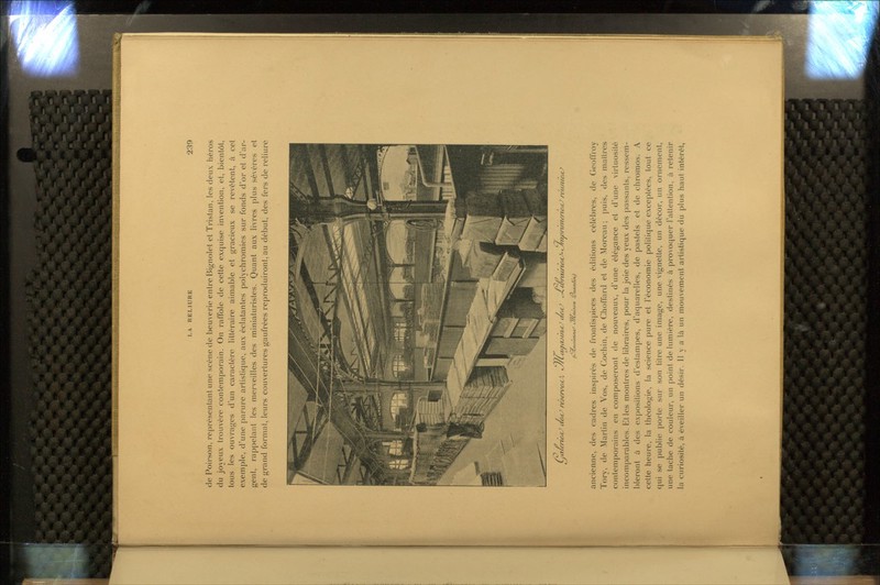 de Poirson, représentant une scène de beuverie entre Bignolet et Tristan, les deux liéros du joyeux trouvère contemporain. On raffole de cette exquise invention, et, bientôt, tous les ouvrages d'un caractère littéraire aimable et gracieux se revêtent, à cet exemple, d'une parure artistique, aux éclatantes polychromies sur fonds d'or et d'ar- gent, rappelant les merveilles des miniaturistes. Quant aux livres plus sévères et de grand format, leurs couvertures gaufrées reproduiront, au début, des fers de reliure CJ ^ruitertcrcJ /viiniettJ ancienne, des cadres insjjirés de frontispices des éditions célèbres, de Geoffroy Tory, de Martin de Vos, de Cochin, de Clioffard et de Morcau ; puis, des maîtres contemporains en composeront de nouveaux, d'une élégance et d'une virtuosité incomparables. Et les montres de libraires, pour la joie des yeux des passants, ressem- bleront à des expositions d'estampes, d'aquarelles, de pastels et de chromos. A cette heure, la théologie, la science pure et l'économie politique exceptées, tout ce qui se publie |)orte sur son titre une image, une vignette, un décor, un ornement, une tache de couleur, un point de lumière, destinés à provoc|uer l'attention, à retenir la curiosité, à éveiller un désir. Il y a là un mouvement artistique du plus haut intérêt,