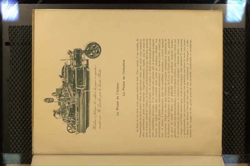 ^/Cac/iuie' à ra/'riiïiwnLc'rc^ cci/iwncJ ae'jdcuui'/^ à curarefA'^o> tle'e' iHxr^ <y/C. Ljcxiic/ia/i vaiir la QJacie'té '-/t/yaaie irn^enL tieJ ^^* Le Projet de l'Auteur La Poésie de l'Industrie Au l)out (le ces deux cents pages mettre le mot « Fin » serait, il me semble, de l'impertinence ou de la sottise. Pour un sujet aussi vaste, aussi varié, aussi complexe, elles constituent à jieine une esquisse; esquisse sommaire, rapide, qui, en dépit de toute la bonne volonté de l'auteur, ne donnera probablement qu'une idée bien générale de toutes les belles industries du Papier. Si, au moins, le désir d'en savoir plus suivait celte constatation décevante, il en recevrait une grande joie et beaucoup d'orgueil. Inspirer un regret, éveiller une curiosité n'est point un médiocre résultat. Lui permettrait-on de plaider les circonstances atténuantes? Le travail à faire n'était pas aisé, et, môme, ù l'entreprendre dans des conditions normales, y avait-il quelque présomption. Ecrire en trois mois l'histoire des progrés artistiques et industriels de la Papeterie, de l'Imprimerie, de la Gravure, du Livre, du Papier peint, etc., pendant un quart de siècle! Hélas, aux difficultés d'ordre purement matériel, lourdes, pénibles, mais non insurmontables, il s'en est ajouté d'autres, plus cruelles, créées par le misonéisme, les préventions, la méfiance et les préjugés. « Grands dieux! à quoi « songez-vous? Votre naïvetéégale, si elle ne la surpasse, votre ambition! Et nos secrets « |)rofessionnels, nos recettes techniques, nos procédés, nos tours de main, nos inven- « lions et nos brevets? Hévéler tout cela à nos concurrents, à l'étranger! » L'effa- rement des visages et des gestes prouvait une sincérité, irréductible et accablante,