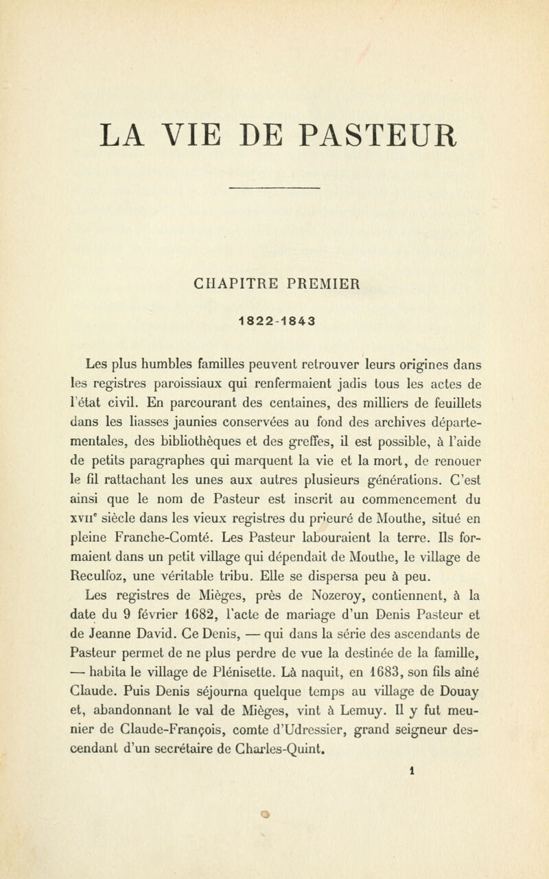 LA VIE DE PASTEUR CHAPITRE PREMIER 1822-1843 Les plus humbles familles peuvent retrouver leurs origines dans les registres paroissiaux qui renfermaient jadis tous les actes de l'état civil. En parcourant des centaines, des milliers de feuillets dans les liasses jaunies conservées au fond des archives départe- mentales, des bibhothèques et des greffes, il est possible, à l'aide de petits paragraphes qui marquent la vie et la mort, de renouer le fil rattachant les unes aux autres plusieurs générations. C'est ainsi que le nom de Pasteur est inscrit au commencement du xvii' siècle dans les vieux registres du prieuré de Mouthe, situé en pleine Franche-Comté. Les Pasteur labouraient la terre. Ils for- maient dans un petit village qui dépendait de Mouthe, le village de Reculfoz, une véritable tribu. Elle se dispersa peu à peu. Les registres de Mièges, près de Nozeroy, contiennent, à la date du 9 février 1682, l'acte de mariage d'un Denis Pasteur et de Jeanne David. Ce Denis, — qui dans la série des ascendants de Pasteur permet de ne plus perdre de vue la destinée de la famille, — habita le village de Plénisette. Là naquit, en 1683, son fils aîné Claude. Puis Denis séjourna quelque temps au village de Douay et, abandonnant le val de Mièges, vint à Lemuy. Il y fut meu- nier de Claude-François, comte d'Udressier, grand seigneur des- cendant d'un secrétaire de Charles-Quint,