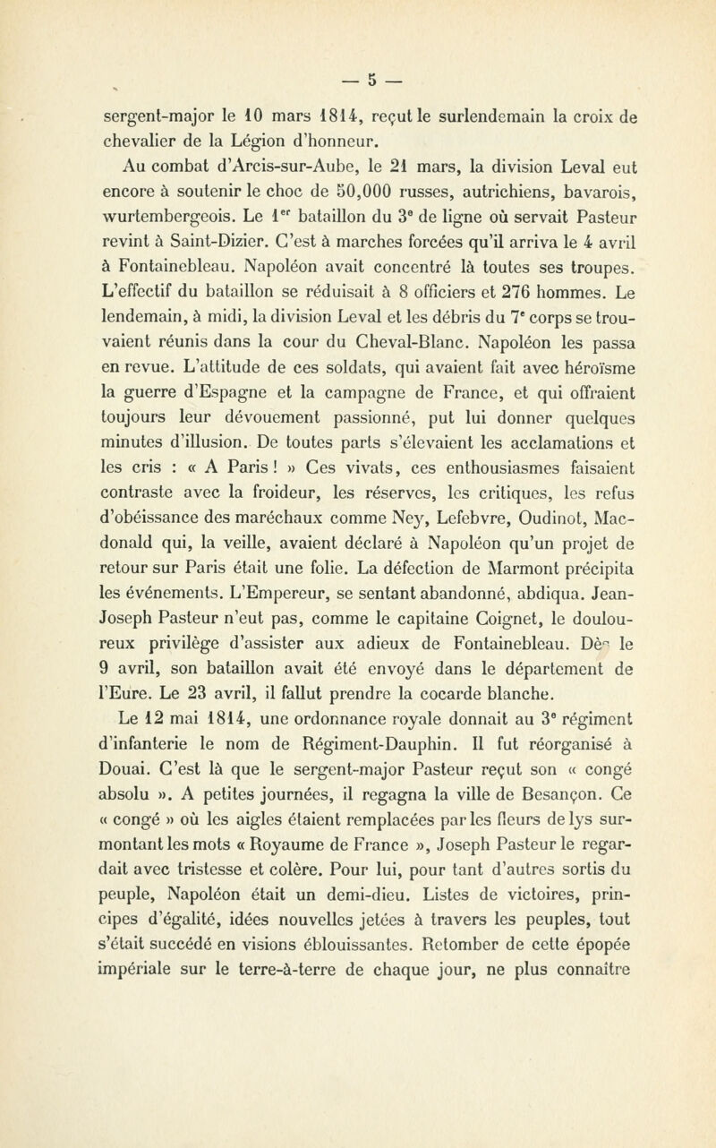 sergent-major le 10 mars 1814, reçut le surlendemain la croix de chevalier de la Légion d'honneur. Au combat d'Arcis-sur-Aube, le 21 mars, la division Levai eut encore à soutenir le choc de 50,000 russes, autrichiens, bavarois, wurtembergeois. Le 1 bataillon du 3^ de ligne où servait Pasteur revint à Saint-Dizier. C'est à marches forcées qu'il arriva le 4 avril à Fontainebleau. Napoléon avait concentré là toutes ses troupes. L'effectif du bataillon se réduisait à 8 officiers et 276 hommes. Le lendemain, à midi, la division Levai et les débris du 7* corps se trou- vaient réunis dans la cour du Cheval-Blanc. Napoléon les passa en revue. L'attitude de ces soldats, qui avaient fait avec héroïsme la guerre d'Espagne et la campagne de France, et qui offraient toujours leur dévouement passionné, put lui donner quelques minutes d'illusion. De toutes parts s'élevaient les acclamations et les cris : « A Paris! » Ces vivats, ces enthousiasmes faisaient contraste avec la froideur, les réserves, les critiques, les refus d'obéissance des maréchaux comme Ne}', Lefebvre, Oudinot, Mac- donald qui, la veille, avaient déclaré à Napoléon qu'un projet de retour sur Paris était une folie. La défection de Marmont précipita les événements. L'Empereur, se sentant abandonné, abdiqua. Jean- Joseph Pasteur n'eut pas, comme le capitaine Coignet, le doulou- reux privilège d'assister aux adieux de Fontainebleau. Dè'^ le 9 avril, son bataillon avait été envoyé dans le département de l'Eure. Le 23 avril, il fallut prendre la cocarde blanche. Le 12 mai 1814, une ordonnance royale donnait au 3* régiment d'infanterie le nom de Régiment-Dauphin. 11 fut réorganisé à Douai. C'est là que le sergent-major Pasteur reçut son « congé absolu ». A petites journées, il regagna la ville de Besançon. Ce <( congé » où les aigles étaient remplacées par les fieurs de lys sur- montant les mots « Royaume de France », Joseph Pasteur le regar- dait avec tristesse et colère. Pour lui, pour tant d'autres sortis du peuple. Napoléon était un demi-dieu. Listes de victoires, prin- cipes d'égalité, idées nouvelles jetées à travers les peuples, tout s'était succédé en visions éblouissantes. Retomber de celte épopée impériale sur le terre-à-terre de chaque jour, ne plus connaître