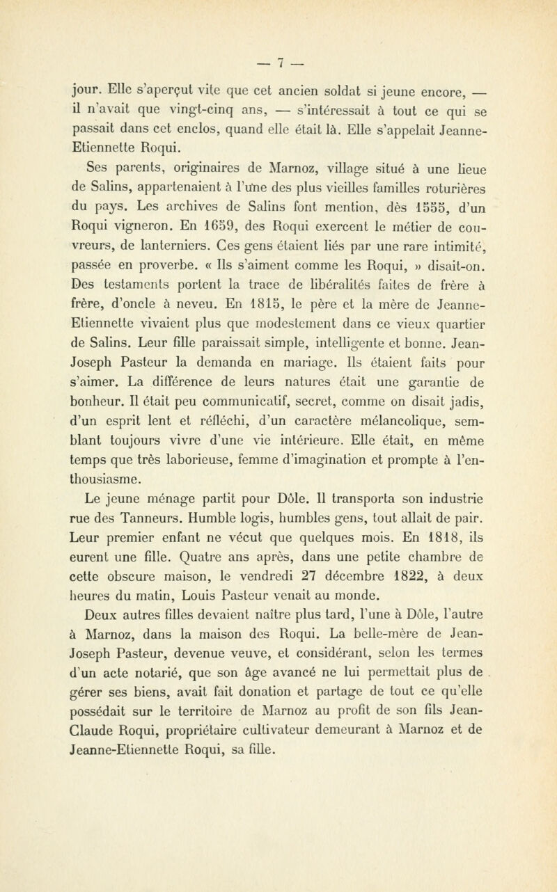 — / jour. Elle s'aperçut vite que cet ancien soldat si jeune encore, — il n'avait que vingt-cinq ans, — s'intéressait à tout ce qui se passait dans cet enclos, quand elle était là. Elle s'appelait Jeanne- Etiennette Roqui. Ses parents, originaires de Marnoz, village situé à une lieue de Salins, appartenaient à l'ulie des plus vieilles familles roturières du pays. Les archives de Salins font mention, dès 1555, d'un Roqui vigneron. En 1659, des Roqui exercent le métier de cou- vreurs, de lanterniers. Ces gens étaient liés par une rare intimité, passée en proverbe. « Ils s'aiment comme les Roqui, » disait-on. Des testaments portent la trace de libéralités faites de frère à frère, d'oncle à neveu. En 1815, le père et la mère de Jeanne- Etiennette vivaient plus que modestement dans ce vieux quartier de Salins. Leur fille paraissait simple, intelligente et bonne. Jean- Joseph Pasteur la demanda en mariage. Ils étaient faits pour s'aimer. La différence de leurs natures était une garantie de bonheur. Il était peu communicatif, secret, comme on disait jadis, d'un esprit lent et réfléchi, d'un caractère mélancolique, sem- blant toujours vivre d'une vie intérieure. Elle était, en même temps que très laborieuse, femme d'imagination et prompte à l'en- thousiasme. Le jeune ménage partit pour Dôle. Il transporta son industrie rue des Tanneurs. Humble logis, humbles gens, tout allait de pair. Leur premier enfant ne vécut que quelques mois. En 1818, ils eurent une fille. Quatre ans après, dans une petite chambre de cette obscure maison, le vendredi 27 décembre 1822, à deux heures du matin, Louis Pasteur venait au monde. Deux autres filles devaient naître plus tard, Tune à Dôle, l'autre à Marnoz, dans la maison des Roqui. La belle-mère de Jean- Joseph Pasteur, devenue veuve, et considérant, selon les termes d'un acte notarié, que son âge avancé ne lui permettait plus de . gérer ses biens, avait fait donation et partage de tout ce qu'elle possédait sur le territoire de Marnoz au profit de son fils Jean- Claude Roqui, propriétaire cultivateur demeurant à Marnoz et de Jeanne-Etiennette Roqui, sa fille.