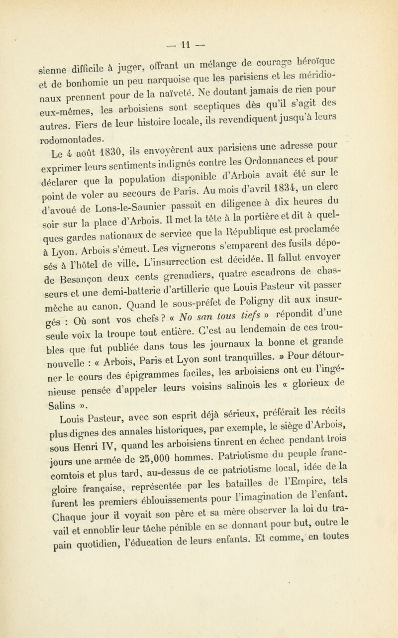 sienne difficile à juger, offrant un mélange de eourage héro.que et de bonhomie un peu narquoise que les pans.ens et es mend.o- naux prennent pour de la naïveté. Ne doutant jamais de nen pour eux-mêmes, les arboisiens sont sceptiques des qu .1 sag.t des autres. Fiers de leur histoire locale, ils revendiquent jusqu à leurs rodomontades. Le 4 août 1830, ils envoyèrent aux parisiens une adresse pour exprimer leurs sentiments indignés contre les Ordonnances et pour déclarer que la population disponible «^'A^);- -. ;te sur e point de voler au secours de Pans. Au mois d avrd 1834 un clerc d'avoué de Lons-le-Saunier passait en dihgence . du. heures du soir sur la place d'Arbois. 11 met la tête à la portière et dit à quel- nues cardes nationaux de service que la République est proclamée à Lyon. Arbois s'émeut. Les vignerons s'emparent des usds dépo- sés à l'hôtel de viUe. L'insurrection est décidée. 11 fallut envoyer de Besançon deux cents grenadie.-s, quatre escadrons de chas- seurs et une demi-batterie d'artillerie que Louis Pasteur vit passer mèche au canon. Quand le sous-préfet de Poligny dit aux ,nsur- eés • Où sont vos chefs? « No m« tous txefs » repond.t d une feulé voix la troupe tout entière. C'est au lendemain de ces trou- bles que fut publiée dans tous les journaux la bonne et gninde nouvelle : « Arbois, Paris et Lyon sont tranquilles. . Pour détour- ner le cours des épigrammes faciles, les arboisiens ont eu Imge- nieuse pensée d'appeler leurs voisins salinois les « gloneux de ^tô'uirPasteur, avec son esprit déjà sérieux, préférait les récits plus dignes des annales historiques, par exemple, le siège d Arbois, sous Henri IV, quand les arboisiens tinrent en échec pendan trois jours une armée de 23,000 hommes. Patriotisme du peuple franc- comtois et plus lard, au-dessus de ce patriotisme local, idée de la gloire française, représentée par les batailles de 1 Empire, leU Lent les premiers éblouissements pour l'imagination de 1 enfant. Chaque jour il voyait son père et sa mère observer la loi du tra- vail et ennobUr leur tâche pénible en se donnant pour but, outre le pain quotidien, l'éducation de leurs enfants. Et comme, en toutes