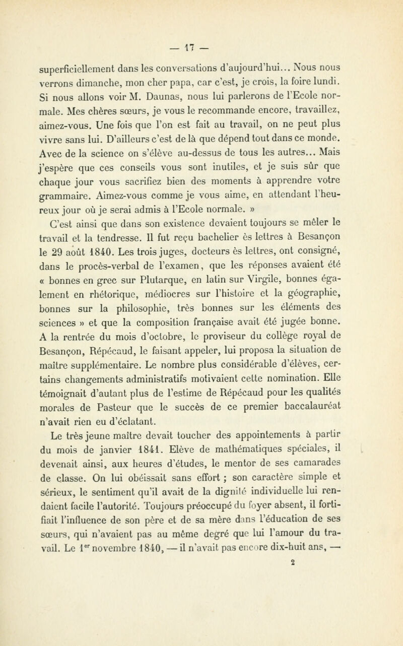 superficiellement dans les conversations d'aujourd'hui... Nous nous verrons dimanche, mon cher papa, car c'est, je crois, la foire lundi. Si nous allons voir M. Daunas, nous lui parlerons de l'Ecole nor- male. Mes chères sœurs, je vous le recommande encore, travaillez, aimez-vous. Une fois que l'on est fait au travail, on ne peut plus vivre sans lui. D'ailleurs c'est de là que dépend tout dans ce monde. Avec de la science on s'élève au-dessus de tous les autres... Mais j'espère que ces conseils vous sont inutiles, et je suis sûr que chaque jour vous sacrifiez bien des moments à apprendre votre grammaire. Aimez-vous comme je vous aime, en attendant l'heu- reux jour où je serai admis à l'Ecole normale. » C'est ainsi que dans son existence devaient toujours se mêler le travail et la tendresse. Il fut reçu bacheUer es lettres à Besançon le 29 août 1840. Les trois juges, docteurs es lettres, ont consigné, dans le procès-verbal de l'examen, que les réponses avaient été « bonnes en grec sur Plutarque, en latin sur Virgile, bonnes éga- lement en rhétorique, médiocres sur l'histoire et la géographie, bonnes sur la philosophie, très bonnes sur les éléments des sciences » et que la composition française avait été jugée bonne. A la rentrée du mois d'octobre, le proviseur du collège royal de Besançon, Répécaud, le faisant appeler, lui proposa la situation de maître supplémentaire. Le nombre plus considérable d'élèves, cer- tains changements administratifs motivaient cette nomination. Elle témoignait d'autant plus de l'estime de Répécaud pour les qualités morales de Pasteur que le succès de ce premier baccalauréat n'avait rien eu d'éclatant. Le très jeune maître devait toucher des appointements à partir du mois de janvier 1841. Elève de mathématiques spéciales, il devenait ainsi, aux heures d'études, le mentor de ses camarades de classe. On lui obéissait sans effort ; son caractère simple et sérieux, le sentiment qu'il avait de la dignilé individuelle lui ren- daient facile l'autorité. Toujours préoccupé du foyer absent, il forti- fiait l'influence de son père et de sa mère dans l'éducation de ses sœurs, qui n'avaient pas au même degré que lui l'amour du tra- vail. Le T novembre 1840, — il n'avait pas enore dix-huit ans, — 2