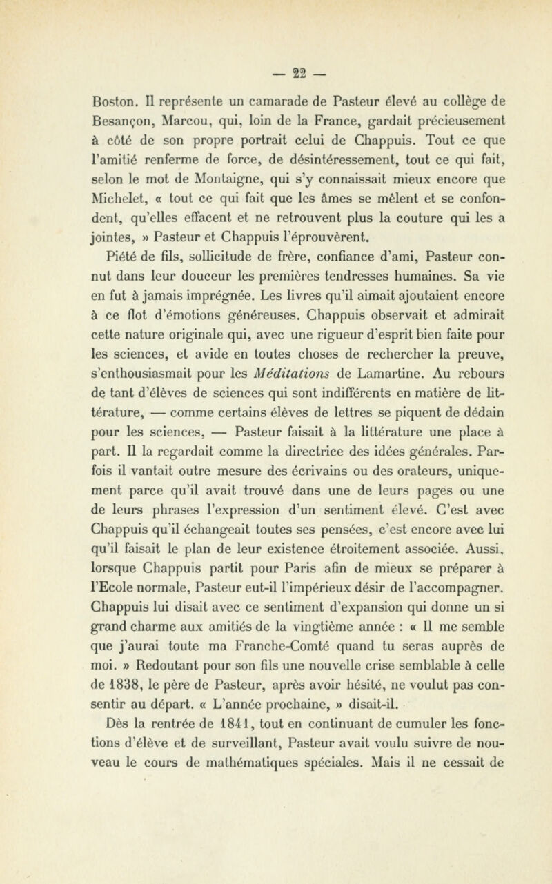 Boston. Il représente un camarade de Pasteur élevé au collège de Besançon, Marcou, qui, loin de la France, gardait précieusement à côté de son propre portrait celui de Chappuis. Tout ce que l'amitié renferme de force, de désintéressement, tout ce qui fait, selon le mot de Montaigne, qui s'y connaissait mieux encore que Michclet, a tout ce qui fait que les âmes se mêlent et se confon- dent, qu'elles effacent et ne retrouvent plus la couture qui les a jointes, » Pasteur et Chappuis l'éprouvèrent. Piété de fils, sollicitude de frère, confiance d'ami. Pasteur con- nut dans leur douceur les premières tendresses humaines. Sa vie en fut à jamais imprégnée. Les livres qu'il aimait ajoutaient encore à ce flot d'émotions généreuses. Chappuis observait et admirait cette nature originale qui, avec une rigueur d'esprit bien faite pour les sciences, et avide en toutes choses de rechercher la preuve, s'enthousiasmait pour les Méditations de Lamartine. Au rebours de tant d'élèves de sciences qui sont indifférents en matière de lit- térature, — comme certains élèves de lettres se piquent de dédain pour les sciences, — Pasteur faisait à la littérature une place à part. Il la regardait comme la directrice des idées générales. Par- fois il vantait outre mesure des écrivains ou des orateurs, unique- ment parce qu'il avait trouvé dans une de leurs pages ou une de leurs phrases l'expression d'un sentiment élevé. C'est avec Chappuis qu'il échangeait toutes ses pensées, c'est encore avec lui qu'il faisait le plan de leur existence étroitement associée. Aussi, lorsque Chappuis partit pour Paris afin de mieux se préparer à l'Ecole normale, Pasteur eut-il l'impérieux désir de l'accompagner. Chappuis lui disait avec ce sentiment d'expansion qui donne un si grand charme aux amitiés de la vingtième année : o II me semble que j'aurai toute ma Franche-Comté quand tu seras auprès de moi. » Redoutant pour son fils une nouvelle crise semblable à celle de 1838, le père de Pasteur, après avoir hésité, ne voulut pas con- sentir au départ. « L'année prochaine, » disait-il. Dès la rentrée de 1841, tout en continuant de cumuler les fonc- tions d'élève et de surveillant, Pasteur avait voulu suivre de nou- veau le cours de mathématiques spéciales. Mais il ne cessait de