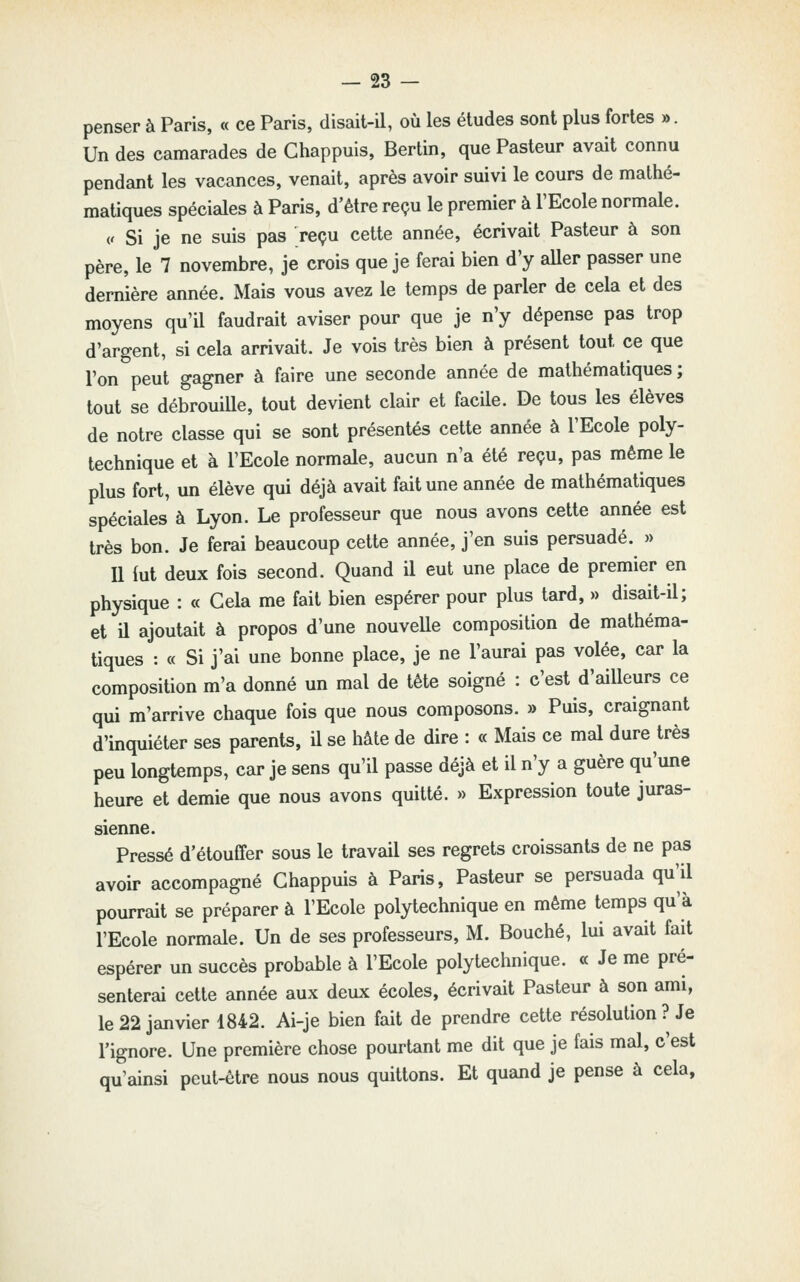 penser à Paris, « ce Paris, disait-il, où les études sont plus fortes ». Un des camarades de Chappuis, Berlin, que Pasteur avait connu pendant les vacances, venait, après avoir suivi le cours de mathé- matiques spéciales à Paris, d'être reçu le premier à l'Ecole normale. (. Si je ne suis pas reçu cette année, écrivait Pasteur à son père, le 7 novembre, je crois que je ferai bien d'y aUer passer une dernière année. Mais vous avez le temps de parler de cela et des moyens qu'il faudrait aviser pour que je n'y dépense pas trop d'argent, si cela arrivait. Je vois très bien à présent tout ce que l'on peut gagner à faire une seconde année de mathématiques ; tout se débrouille, tout devient clair et facile. De tous les élèves de notre classe qui se sont présentés cette année à l'Ecole poly- technique et à l'Ecole normale, aucun n'a été reçu, pas même le plus fort, un élève qui déjà avait fait une année de mathématiques spéciales à Lyon. Le professeur que nous avons cette année est très bon. Je ferai beaucoup cette année, j'en suis persuadé. » Il lut deux fois second. Quand il eut une place de premier en physique : « Cela me fait bien espérer pour plus tard, » disait-il; et il ajoutait à propos d'une nouvelle composition de mathéma- tiques : « Si j'ai une bonne place, je ne l'aurai pas volée, car la composition m'a donné un mal de tête soigné : c'est d'ailleurs ce qui m'arrive chaque fois que nous composons. » Puis, craignant d'inquiéter ses parents, il se hâte de dire : « Mais ce mal dure très peu longtemps, car je sens qu'il passe déjà et il n'y a guère qu'une heure et demie que nous avons quitté. » Expression toute juras- sienne. Pressé d'étouffer sous le travail ses regrets croissants de ne pas avoir accompagné Chappuis à Paris, Pasteur se persuada qu'il pourrait se préparer à l'Ecole polytechnique en même temps qu'à l'Ecole normale. Un de ses professeurs, M. Bouché, lui avait fait espérer un succès probable à l'Ecole polytechnique. « Je me pré- senterai cette année aux deux écoles, écrivait Pasteur à son ami, le 22 janvier 1842. Ai-je bien fait de prendre cette résolution ? Je l'ignore. Une première chose pourtant me dit que je fais mal, c'est qu'ainsi peut-être nous nous quittons. Et quand je pense à cela.