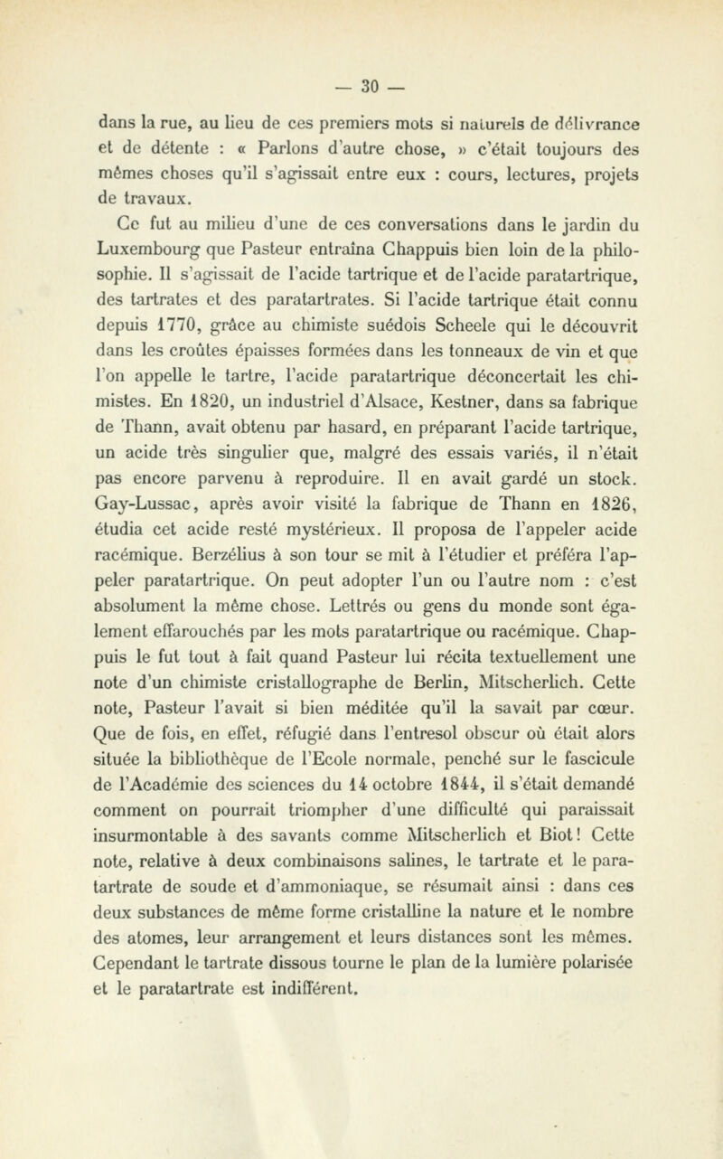 dans la rue, au lieu de ces premiers mots si naturels de d(^livrance et de détente : « Parlons d'autre chose, » c'était toujours des mêmes choses qu'il s'agissait entre eux : cours, lectures, projets de travaux. Ce fut au milieu d'une de ces conversations dans le jardin du Luxembourg que Pasteur entraîna Ghappuis bien loin de la philo- sophie. Il s'agissait de l'acide tartrique et de l'acide paratartrique, des tartrates et des paratartrates. Si l'acide tartrique était connu depuis 1770, grâce au chimiste suédois Scheele qui le découvrit dans les croûtes épaisses formées dans les tonneaux de vin et que l'on appelle le tartre, l'acide paratartrique déconcertait les chi- mistes. En 1820, un industriel d'Alsace, Kestner, dans sa fabrique de Thann, avait obtenu par hasard, en préparant l'acide tartrique, un acide très singulier que, malgré des essais variés, il n'était pas encore parvenu à reproduire. 11 en avait gardé un stock. Gay-Lussac, après avoir visité la fabrique de Thann en 1826, étudia cet acide resté mystérieux. Il proposa de l'appeler acide racémique. Berzélius à son tour se mit à l'étudier et préféra l'ap- peler paratartrique. On peut adopter l'un ou l'autre nom : c'est absolument la même chose. Lettrés ou gens du monde sont éga- lement effarouchés par les mots paratartrique ou racémique. Ghap- puis le fut tout à fait quand Pasteur lui récita textuellement une note d'un chimiste cristallographe de Berlin, Mitscherlich. Gette note. Pasteur l'avait si bien méditée qu'il la savait par cœur. Que de fois, en effet, réfugié dans l'entresol obscur où était alors située la bibliothèque de l'Ecole normale, penché sur le fascicule de l'Académie des sciences du 14 octobre 1844, il s'était demandé comment on pourrait triompher d'une difficulté qui paraissait insurmontable à des savants comme Mitscherlich et Biot! Cette note, relative à deux combinaisons sahnes, le tartrate et le para- tartrate de soude et d'ammoniaque, se résumait ainsi : dans ces deux substances de même forme cristalline la nature et le nombre des atomes, leur arrangement et leurs distances sont les mômes. Cependant le tartrate dissous tourne le plan de la lumière polarisée et le paratartrate est indifférent.
