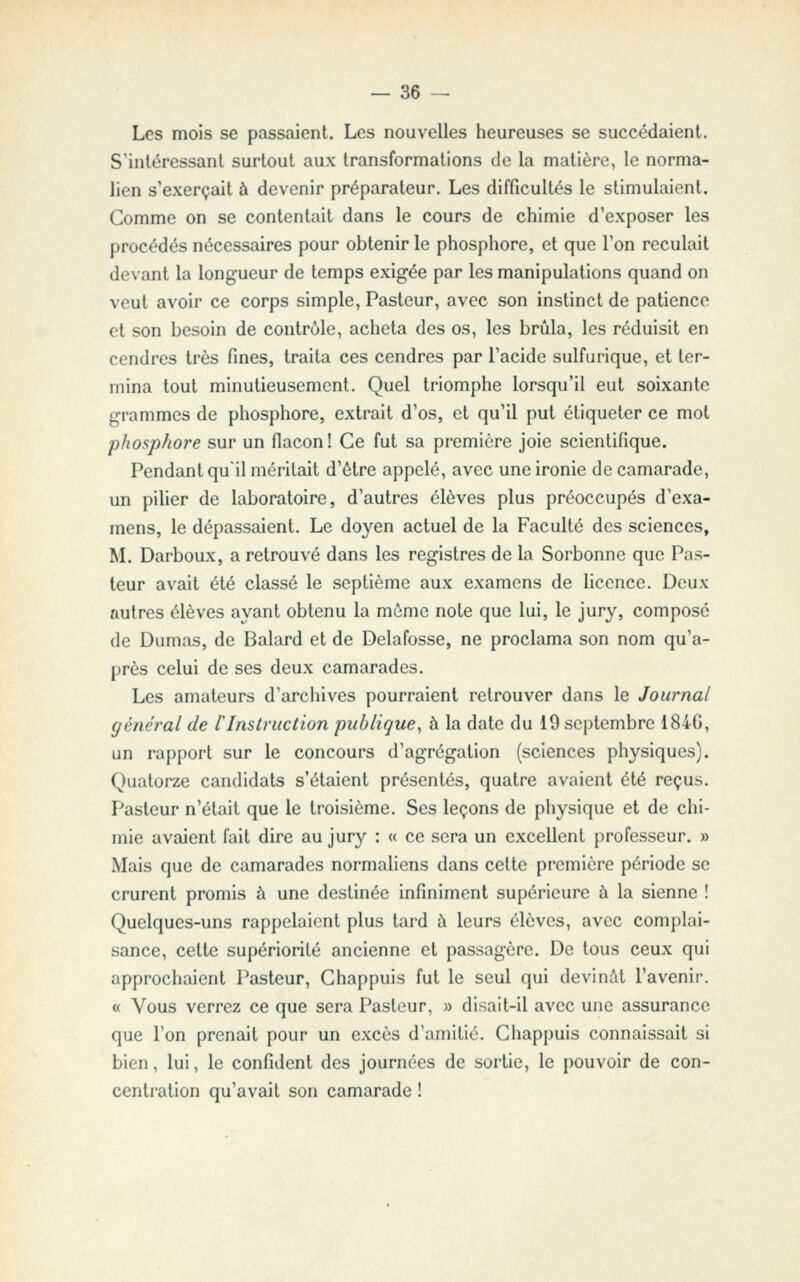 Les mois se passaient. Les nouvelles heureuses se succédaient. S'intéressant surtout aux transformations de la matière, le norma- lien s'exerçait à devenir préparateur. Les difficultés le stimulaient. Comme on se contentait dans le cours de chimie d'exposer les procédés nécessaires pour obtenir le phosphore, et que l'on reculait devant la longueur de temps exigée par les manipulations quand on veut avoir ce corps simple, Pasteur, avec son instinct de patience et son besoin de contrôle, acheta des os, les brûla, les réduisit en cendres très fines, traita ces cendres par l'acide sulfurique, et ter- mina tout minutieusement. Quel triomphe lorsqu'il eut soixante grammes de phosphore, extrait d'os, et qu'il put étiqueter ce mot phosphore sur un flacon! Ce fut sa première joie scientifique. Pendant qu'il méritait d'être appelé, avec une ironie de camarade, un pilier de laboratoire, d'autres élèves plus préoccupés d'exa- mens, le dépassaient. Le doyen actuel de la Faculté des sciences, M. Darboux, a retrouvé dans les registres de la Sorbonne que Pas- teur avait été classé le septième aux examens de licence. Deux autres élèves ayant obtenu la môme note que lui, le jury, composé de Dumas, de Balard et de Delafosse, ne proclama son nom qu'a- près celui de ses deux camarades. Les amateurs d'archives pourraient retrouver dans le Journal général de llnstruction publique^ à la date du 19 septembre 1846, un rapport sur le concours d'agrégation (sciences physiques). Quatorze candidats s'étaient présentés, quatre avaient été reçus. Pasteur n'était que le troisième. Ses leçons de physique et de chi- mie avaient fait dire au jury : « ce sera un excellent professeur. » Mais que de camarades normaliens dans cette première période se crurent promis à une destinée infiniment supérieure à la sienne ! Quelques-uns rappelaient plus tard à leurs élèves, avec complai- sance, cette supériorité ancienne et passagère. De tous ceux qui approchaient Pasteur, Chappuis fut le seul qui devinât l'avenir. « Vous verrez ce que sera Pasteur, » disait-il avec une assurance que l'on prenait pour un excès d'amitié. Chappuis connaissait si bien, lui, le confident des journées de sortie, le pouvoir de con- centration qu'avait son camarade !