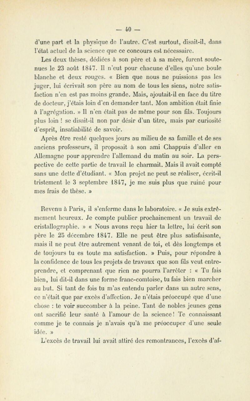 d'une part et la physique de l'autre. C'est surtout, disait-il, dans l'état actuel de la science que ce concours est nécessaire. Les deux thèses, dédiées à son père et à sa mère, furent soute- nues le 23 août 1847. Il n'eut pour chacune d'elles qu'une boule blanche et deux rouges. « Bien que nous ne puissions pas les juger, lui écrivait son père au nom de tous les siens, notre satis- faction n'en est pas moins grande. Mais, ajoutait-il en face du litre de docteur, j'étais loin d'en demander tant. Mon ambition était finie à l'agrégation. » Il n'en était pas de même pour son fils. Toujours plus loin ! se disait-il non par désir d'un titre, mais par curiosité d'esprit, insatiabililé de savoir. Après être resté quelques jours au milieu de sa famille et de ses anciens professeurs, il proposait à son ami Chappuis d'aller en Allemagne pour apprendre l'allemand du matin au soir. La pers- pective de cette partie de travail le charmait. Mais il avait compté sans une dette d'étudiant. « Mon projet ne peut se réaliser, écrit-il tristement le 3 septembre 1847, je me suis plus que ruiné pour mes frais de thèse. » Revenu à Paris, il s'enferme dans le laboratoire. « Je suis extrê- mement heureux. Je compte publier prochainement un travail de cristallographie. » « Nous avons reçu hier ta lettre, lui écrit son père le 25 décembre 1847. Elle ne peut être plus satisfaisante, mais il ne peut être autrement venant de toi, et dès longtemps et de toujours tu es toute ma satisfaction. » Puis, pour répondre à la confidence de tous les projets de travaux que son fils veut entre- prendre, et comprenant que rien ne pourra l'arrêter : « Tu fais bien, lui dit-il dans une forme franc-comtoise, tu fais bien marcher au but. Si tant de fois tu m'as entendu parler dans un autre sens, ce n'était que par excès d'affection. Je n'étais préoccupé que d'une chose : te voir succomber à la peine. Tant de nobles jeunes gens ont sacrifié leur santé à l'amour de la science ! Te connaissant comme je te connais je n'avais qu'à me préoccuper d'une seule idée. » L'excès de travail lui avait attiré des remontrances, l'excès d'af-