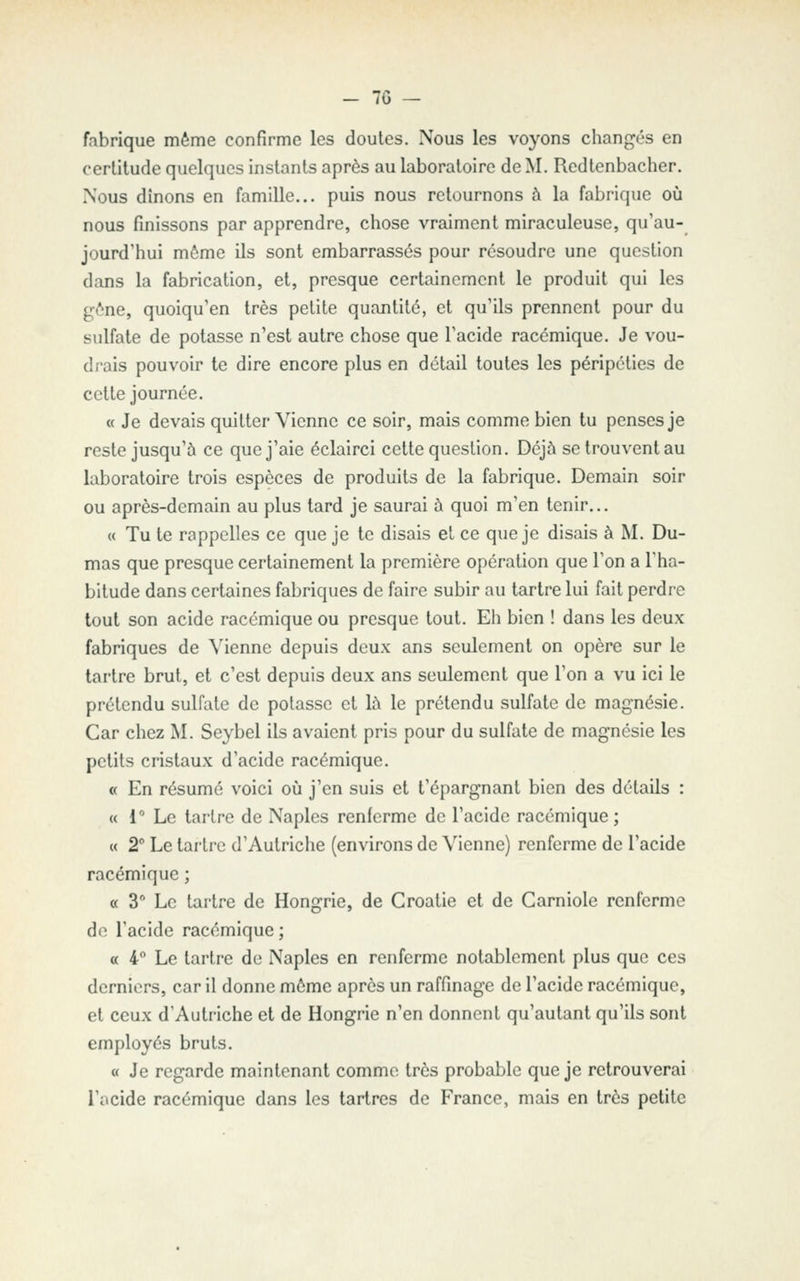 - 7G — fabrique même confirme les doutes. Nous les voyons changés en certitude quelques instants après au laboratoire de M. Redtenbacher. Nous dînons en famille... puis nous retournons à la fabrique où nous finissons par apprendre, chose vraiment miraculeuse, qu'au- jourd'hui môme ils sont embarrassés pour résoudre une question dans la fabrication, et, presque certainement le produit qui les gène, quoiqu'en très petite quantité, et qu'ils prennent pour du sulfate de potasse n'est autre chose que l'acide racémique. Je vou- drais pouvoir te dire encore plus en détail toutes les péripéties de cette journée. « Je devais quitter Vienne ce soir, mais comme bien tu penses je reste jusqu'à ce que j'aie éclairci cette question. Déjà setrouventau laboratoire trois espèces de produits de la fabrique. Demain soir ou après-demain au plus tard je saurai à quoi m'en tenir... « Tu te rappelles ce que je te disais et ce que je disais à M. Du- mas que presque certainement la première opération que l'on a l'ha- bitude dans certaines fabriques de faire subir au tartre lui fait perdre tout son acide racémique ou presque tout. Eli bien ! dans les deux fabriques de Vienne depuis deux ans seulement on opère sur le tartre brut, et c'est depuis deux ans seulement que l'on a vu ici le prétendu sulfate de potasse et là le prétendu sulfate de magnésie. Car chez M. Seybel ils avaient pris pour du sulfate de magnésie les petits cristaux d'acide racémique. a En résumé voici où j'en suis et l'épargnant bien des détails : « 1° Le tartre de Naples renferme de l'acide racémique; « 2 Le tartre d'Autriche (environs de Vienne) renferme de l'acide racémique ; « 3 Le tartre de Hongrie, de Croatie et de Carniole renferme do l'acide racémique ; « 4° Le tartre de Naples en renferme notablement plus que ces derniers, car il donne môme après un raffinage de l'acide racémique, et ceux d'Autriche et de Hongrie n'en donnent qu'autant qu'ils sont employés bruts. « Je regarde maintenant comme très probable que je retrouverai l'acide racémique dans les tartres de France, mais en très petite