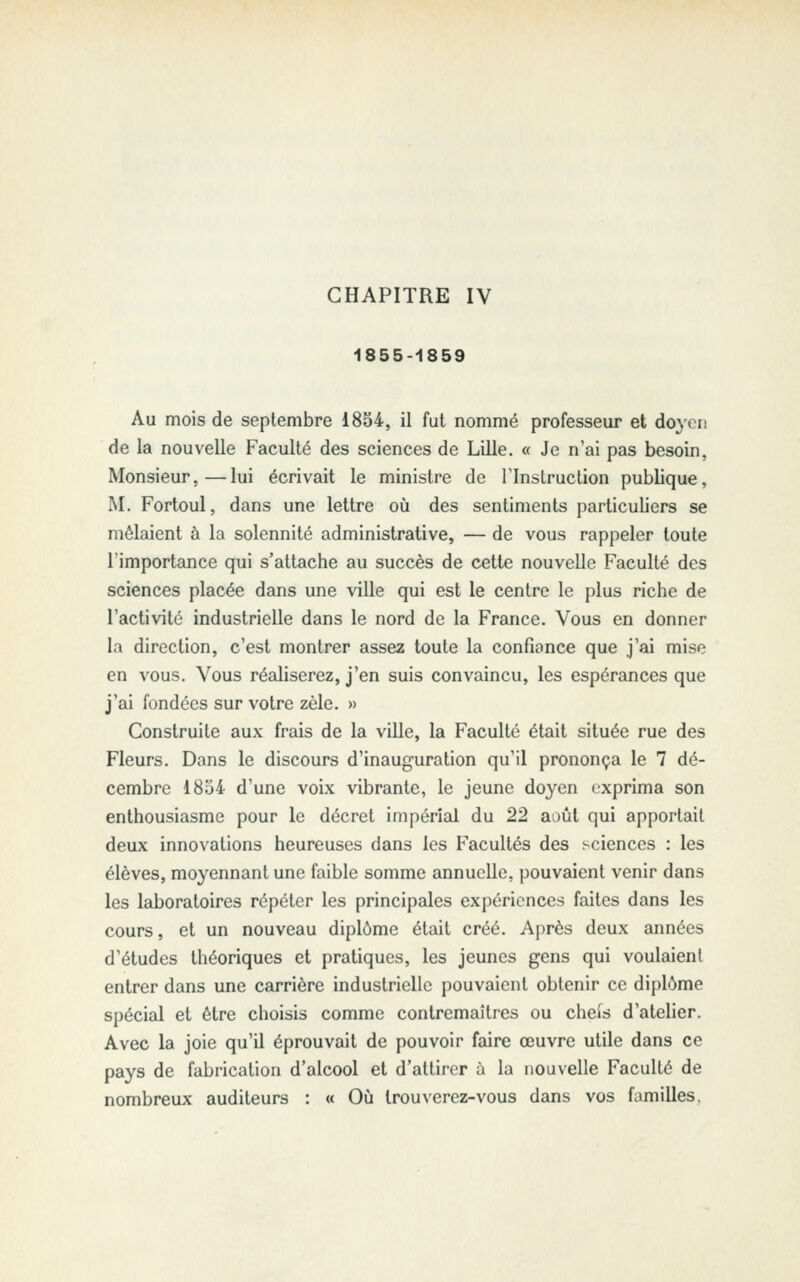 CHAPITRE IV 1855-1859 Au mois de septembre 1854, il fut nommé professeur et doyen de la nouvelle Faculté des sciences de Lille. « Je n'ai pas besoin, Monsieur,—lui écrivait le ministre de Tlnstruction publique, M. Fortoul, dans une lettre où des sentiments particuliers se mêlaient à la solennité administrative, — de vous rappeler toute l'importance qui s'attache au succès de cette nouvelle Faculté des sciences placée dans une ville qui est le centre le plus riche de Factivité industrielle dans le nord de la France. Vous en donner la direction, c'est montrer assez toute la confiance que j'ai mise en vous. Vous réaliserez, j'en suis convaincu, les espérances que j'ai fondées sur votre zèle. » Construite aux frais de la viUe, la Faculté était située rue des Fleurs. Dans le discours d'inauguration qu'il prononça le 7 dé- cembre 1854 d'une voix vibrante, le jeune doyen exprima son enthousiasme pour le décret impérial du 22 août qui apportait deux innovations heureuses dans les Facultés des .sciences : les élèves, moyennant une faible somme annuelle, pouvaient venir dans les laboratoires répéter les principales expériences faites dans les cours, et un nouveau diplôme était créé. Après deux années d'études théoriques et pratiques, les jeunes gens qui voulaient entrer dans une carrière industrielle pouvaient obtenir ce diplôme spécial et être choisis comme contremaîtres ou cheis d'ateUer. Avec la joie qu'il éprouvait de pouvoir faire œuvre utile dans ce pays de fabrication d'alcool et d'attirer à la nouvelle Faculté de nombreux auditeurs : « Oîi trouverez-vous dans vos familles.