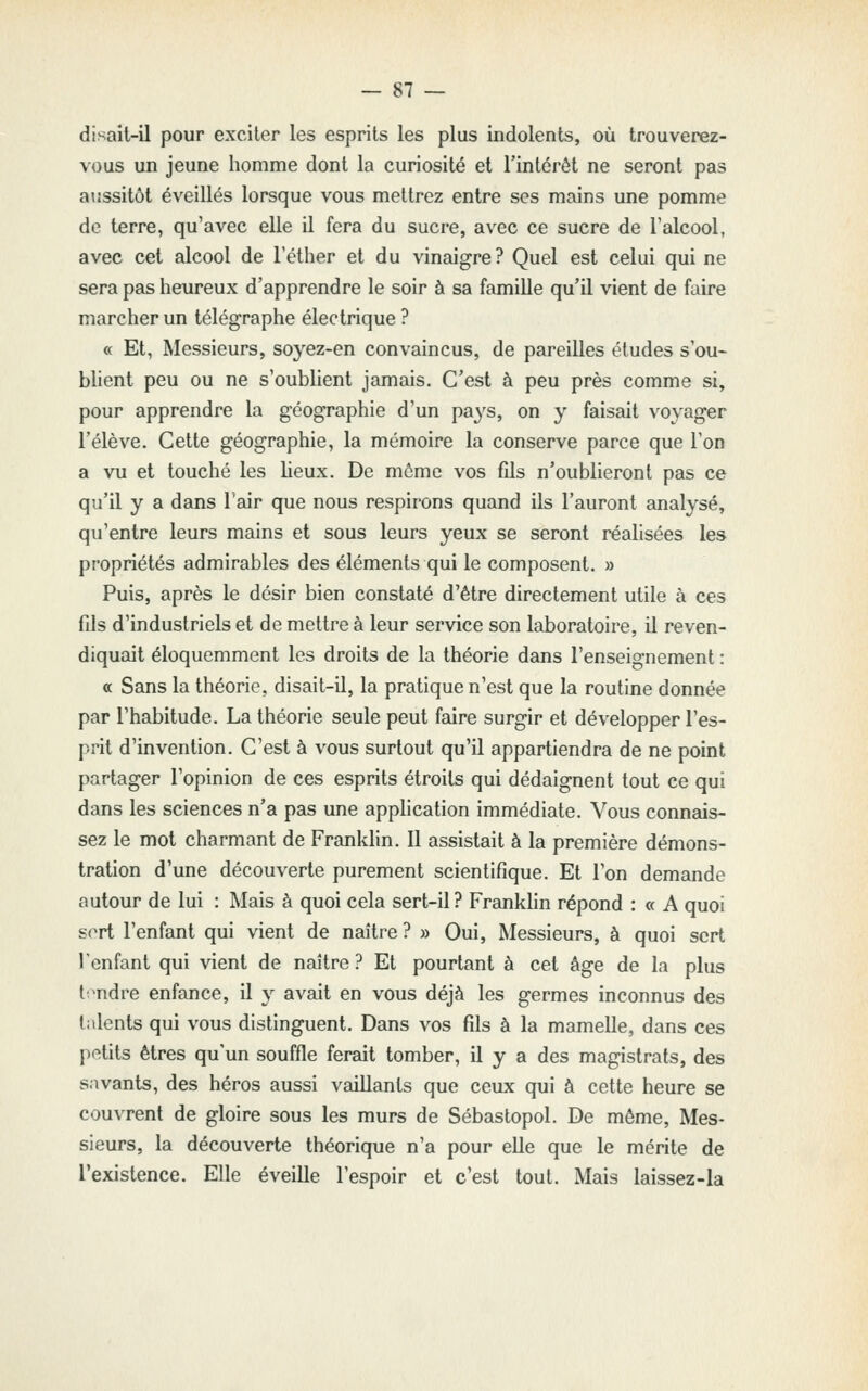 disait-il pour exciter les esprits les plus indolents, où trouverez- vous un jeune homme dont la curiosité et l'intérêt ne seront pas aussitôt éveillés lorsque vous mettrez entre ses mains une pomme de terre, qu'avec elle il fera du sucre, avec ce sucre de l'alcool, avec cet alcool de l'éther et du vinaigre? Quel est celui qui ne sera pas heureux d'apprendre le soir à sa famille qu'il vient de faire marcher un télégraphe électrique ? « Et, Messieurs, soyez-en convaincus, de pareilles éludes s'ou- blient peu ou ne s'oublient jamais. C'est à peu près comme si, pour apprendre la géographie d'un pays, on y faisait voyager l'élève. Cette géographie, la mémoire la conserve parce que Ton a vu et touché les heux. De môme vos fils n'oublieront pas ce qu'il y a dans l'air que nous respirons quand ils l'auront analysé, qu'entre leurs mains et sous leurs yeux se seront réalisées les propriétés admirables des éléments qui le composent. » Puis, après le désir bien constaté d'être directement utile à ces fils d'industriels et de mettre à leur service son laboratoire, il reven- diquait éloquemment les droits de la théorie dans l'enseignement : « Sans la théorie, disait-il, la pratique n'est que la routine donnée par l'habitude. La théorie seule peut faire surgir et développer l'es- prit d'invention. C'est à vous surtout qu'il appartiendra de ne point partager l'opinion de ces esprits étroits qui dédaignent tout ce qui dans les sciences n'a pas une apphcation immédiate. Vous connais- sez le mot charmant de Franldin. 11 assistait à la première démons- tration d'une découverte purement scientifique. Et l'on demande autour de lui : Mais à quoi cela sert-il ? Franklin répond : « A quoi sort l'enfant qui vient de naître ? » Oui, Messieurs, à quoi sert lenfant qui vient de naître? Et pourtant à cet âge de la plus l:^ndre enfance, il y avait en vous déjà les germes inconnus des talents qui vous distinguent. Dans vos fils à la mamelle, dans ces petits êtres qu'un souffle ferait tomber, il y a des magistrats, des savants, des héros aussi vaillants que ceux qui à cette heure se couvrent de gloire sous les murs de Sébastopol. De même, Mes- sieurs, la découverte théorique n'a pour elle que le mérite de l'existence. Elle éveille l'espoir et c'est tout. Mais laissez-la